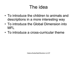 The idea To introduce the children to animals and descriptions in a more interesting way To introduce the Global Dimension into MFL To introduce a cross-curricular theme 