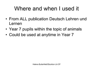 Where and when I used it From ALL publication Deutsch Lehren und Lernen  Year 7 pupils within the topic of animals Could be used at anytime in Year 7 