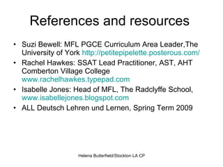 References and resources  Suzi Bewell: MFL PGCE Curriculum Area Leader,The University of York  http://petitepipelette.posterous.com/   Rachel Hawkes: SSAT Lead Practitioner, AST, AHT Comberton Village College  www.rachelhawkes.typepad.com   Isabelle Jones: Head of MFL, The Radclyffe School,  www.isabellejones.blogspot.com   ALL Deutsch Lehren und Lernen, Spring Term 2009 