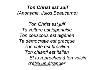 Ton Christ est Juif (Anonyme, Julos Beaucarne) Ton Christ est juif  Ta voiture est japonaise  Ton couscous est algérien  Ta démocratie est grecque  Ton café est brésilien  Ton chianti est italien                   Et tu reproches à ton voisin d'être un étranger  