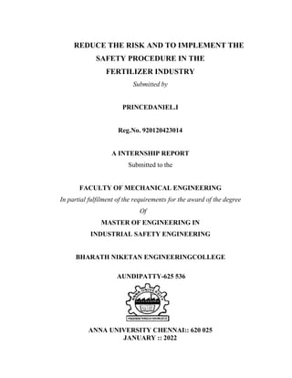 REDUCE THE RISK AND TO IMPLEMENT THE
SAFETY PROCEDURE IN THE
FERTILIZER INDUSTRY
Submitted by
PRINCEDANIEL.I
Reg.No. 920120423014
A INTERNSHIP REPORT
Submitted to the
FACULTY OF MECHANICAL ENGINEERING
In partial fulfilment of the requirements for the award of the degree
Of
MASTER OF ENGINEERING IN
INDUSTRIAL SAFETY ENGINEERING
BHARATH NIKETAN ENGINEERINGCOLLEGE
AUNDIPATTY-625 536
ANNA UNIVERSITY CHENNAI:: 620 025
JANUARY :: 2022
 