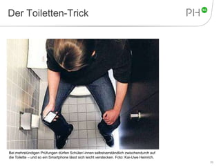 Der Toiletten-Trick 
23 
Bei mehrstündigen Prüfungen dürfen Schüler/-innen selbstverständlich zwischendurch auf 
die Toilette – und so ein Smartphone lässt sich leicht verstecken. Foto: Kai-Uwe Heinrich. 
 