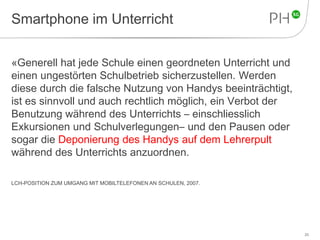 Smartphone im Unterricht 
«Generell hat jede Schule einen geordneten Unterricht und 
einen ungestörten Schulbetrieb sicherzustellen. Werden 
diese durch die falsche Nutzung von Handys beeinträchtigt, 
ist es sinnvoll und auch rechtlich möglich, ein Verbot der 
Benutzung während des Unterrichts – einschliesslich 
Exkursionen und Schulverlegungen– und den Pausen oder 
sogar die Deponierung des Handys auf dem Lehrerpult 
während des Unterrichts anzuordnen. 
LCH-POSITION ZUM UMGANG MIT MOBILTELEFONEN AN SCHULEN, 2007. 
25 
 