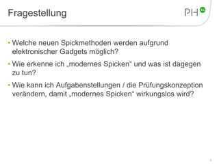 Fragestellung 
• Welche neuen Spickmethoden werden aufgrund 
elektronischer Gadgets möglich? 
• Wie erkenne ich „modernes Spicken“ und was ist dagegen 
zu tun? 
• Wie kann ich Aufgabenstellungen / die Prüfungskonzeption 
verändern, damit „modernes Spicken“ wirkungslos wird? 
3 
 