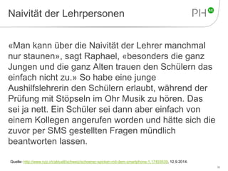 Naivität der Lehrpersonen 
«Man kann über die Naivität der Lehrer manchmal 
nur staunen», sagt Raphael, «besonders die ganz 
Jungen und die ganz Alten trauen den Schülern das 
einfach nicht zu.» So habe eine junge 
Aushilfslehrerin den Schülern erlaubt, während der 
Prüfung mit Stöpseln im Ohr Musik zu hören. Das 
sei ja nett. Ein Schüler sei dann aber einfach von 
einem Kollegen angerufen worden und hätte sich die 
zuvor per SMS gestellten Fragen mündlich 
beantworten lassen. 
36 
Quelle: http://www.nzz.ch/aktuell/schweiz/schoener-spicken-mit-dem-smartphone-1.17493539, 12.9.2014. 
 