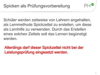 Spicken als Prüfungsvorbereitung 
Schüler werden zeitweise von Lehrern angehalten, 
als Lernmethode Spickzettel zu erstellen, um diese 
als Lernhilfe zu verwenden. Durch das Erstellen 
eines solchen Zettels soll das Lernen begünstigt 
werden. 
37 
Allerdings darf dieser Spickzettel nicht bei der 
Leistungsprüfung eingesetzt werden. 
 