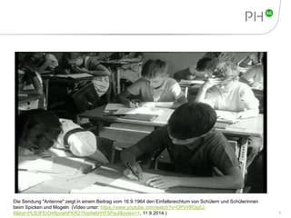 7 
Die Sendung "Antenne" zeigt in einem Beitrag vom 16.9.1964 den Einfallsreichtum von Schülern und Schülerinnen 
beim Spicken und Mogeln. (Video unter: https://www.youtube.com/watch?v=OPVHR3g5J- 
8&list=PLB3FErD4ftpxwhPKR21fxs9wbH1F5Psuf&index=1, 11.9.2014.) 
 