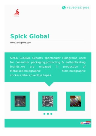 +91-8048571066
Spick Global
www.spickglobal.com
SPICK GLOBAL Exports spectacular Holograms used
for consumer packaging,protecting & authenticating
brands..we are engaged in production of
Metalised,holographic ﬁlms,holographic
stickers,labels,overlays,tapes
 