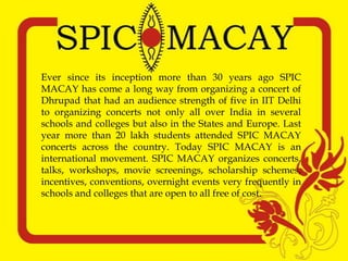 Ever since its inception more than 30 years ago SPIC
MACAY has come a long way from organizing a concert of
Dhrupad that had an audience strength of five in IIT Delhi
to organizing concerts not only all over India in several
schools and colleges but also in the States and Europe. Last
year more than 20 lakh students attended SPIC MACAY
concerts across the country. Today SPIC MACAY is an
international movement. SPIC MACAY organizes concerts,
talks, workshops, movie screenings, scholarship schemes,
incentives, conventions, overnight events very frequently in
schools and colleges that are open to all free of cost.
 