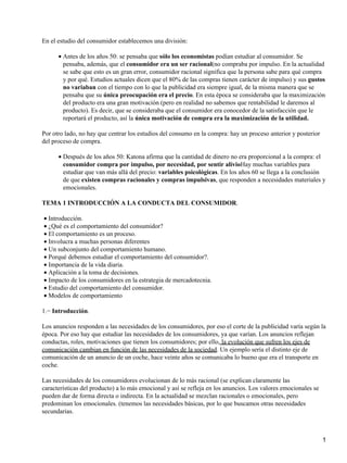 En el estudio del consumidor establecemos una división:
Antes de los años 50: se pensaba que sólo los economistas podían estudiar al consumidor. Se
pensaba, además, que el consumidor era un ser racional(no compraba por impulso. En la actualidad
se sabe que esto es un gran error, consumidor racional significa que la persona sabe para qué compra
y por qué. Estudios actuales dicen que el 80% de las compras tienen carácter de impulso) y sus gustos
no variaban con el tiempo con lo que la publicidad era siempre igual, de la misma manera que se
pensaba que su única preocupación era el precio. En esta época se consideraba que la maximización
del producto era una gran motivación (pero en realidad no sabemos que rentabilidad le daremos al
producto). Es decir, que se consideraba que el consumidor era conocedor de la satisfacción que le
reportará el producto, así la única motivación de compra era la maximización de la utilidad.
•
Por otro lado, no hay que centrar los estudios del consumo en la compra: hay un proceso anterior y posterior
del proceso de compra.
Después de los años 50: Katona afirma que la cantidad de dinero no era proporcional a la compra: el
consumidor compra por impulso, por necesidad, por sentir alivioHay muchas variables para
estudiar que van más allá del precio: variables psicológicas. En los años 60 se llega a la conclusión
de que existen compras racionales y compras impulsivas, que responden a necesidades materiales y
emocionales.
•
TEMA 1 INTRODUCCIÓN A LA CONDUCTA DEL CONSUMIDOR.
Introducción.•
¿Qué es el comportamiento del consumidor?•
El comportamiento es un proceso.•
Involucra a muchas personas diferentes•
Un subconjunto del comportamiento humano.•
Porqué debemos estudiar el comportamiento del consumidor?.•
Importancia de la vida diaria.•
Aplicación a la toma de decisiones.•
Impacto de los consumidores en la estrategia de mercadotecnia.•
Estudio del comportamiento del consumidor.•
Modelos de comportamiento•
1.− Introducción.
Los anuncios responden a las necesidades de los consumidores, por eso el corte de la publicidad varía según la
época. Por eso hay que estudiar las necesidades de los consumidores, ya que varían. Los anuncios reflejan
conductas, roles, motivaciones que tienen los consumidores; por ello, la evolución que sufren los ejes de
comunicación cambian en función de las necesidades de la sociedad. Un ejemplo sería el distinto eje de
comunicación de un anuncio de un coche, hace veinte años se comunicaba lo bueno que era el transporte en
coche.
Las necesidades de los consumidores evolucionan de lo más racional (se explican claramente las
características del producto) a lo más emocional y así se refleja en los anuncios. Los valores emocionales se
pueden dar de forma directa o indirecta. En la actualidad se mezclan racionales o emocionales, pero
predominan los emocionales. (tenemos las necesidades básicas, por lo que buscamos otras necesidades
secundarias.
1
 