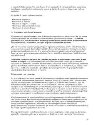 a comprar: lealtad a la marca. Una insatisfacción llevará a un cambio de marca; en definitiva, la experiencia
(satisfacción o insatisfacción), realimentará el proceso de decisión de compra en el caso en que vuelva a
producirse.
La decisión de compra implica normalmente:
La elección del producto.•
La elección de la marca.•
La elección del punto de compra.•
La elección del momento de la compra.•
La elección de la forma de pago.•
5.−Sentimientos posteriores a la compra:
El proceso de decisión de compra por parte del consumidor no termina en el acto de compra. De una manera
consciente y detenida, los individuos realizamos una evaluación de nuestras decisiones. La evaluación
postcompra sirve para incrementar el aprendizaje y conocimiento del consumidor, permite contrastar
nuestras actitudes, y en definitiva, sirve para mejorar nuestras futuras decisiones.
¿En qué consiste la evaluación? La respuesta puede expresarse sencillamente, usted se había formado unas
ciertas expectativas cuando dicidió adquirir este libro. Estas expectativas pudieron referirse a los beneficios
profesionales o académicos previstos de su lectura, a los efectos sociales derivados de llevarlo debajo del
brazo o al interés por incrementar su conocimiento. Una vez concluida su lectura, usted a podido determinar
su rendimiento real.
Satisfacción o insatisfacción son los dos resultados que pueden producirse como consecuencia de una
decisión de compra. Si un consumidor se siente satisfecho, fortalecerá los criterios que le condujeron a
seleccionar una determinada alternativa, mejorará aún mas sus actitudes hacia el bien o servicio y desarrollará
procesos de lealtad o fidelización hacia la marca. Si el resultado ha sido de insatisfacción, sus criterios serán
revisados, se modificarán sus actitudes y procederá a realizar comportamientos de queja o reclamación,
además de dejar de comprar la marca en cuestión.
El descontento y sus respuestas:
En la sociedad americana la gran mayoría de los consumidores insatisfechos nunca llegan a efectuar una queja
o reclamación. Su descontento lo manifiestan a sus amigos, es decir se lo cuentan a ellos. Conforme a estos
estudios, un cliente que haya sufrido una experiencia negativa se lo contará, por el canal boca− oído, por
término medio a unas doce personas, que a su vez se lo contarán a otras más y así producirá un efecto
multiplicado que evidentemente puede resultar altamente perjudicial para la empresa responsable de la citada
experiencia. A menudo esta realidad se olvida, muchos ejecutivos consideran que si sus clientes no reclaman
es que se sienten satisfechos, sin darse cuenta de que pueden no estarlo y simplemente haber optado por dejar
de comprar la marca y poner en marcha un proceso de comunicación negativa hacia esta marca.
Cuando un consumidor se siente insatisfecho como resultado de una compra, inicialmente se plantea hacer
algo o no hacer nada. Naturalmente que muchos individuos adoptan una postura pasiva y como mucho dejan
de comprar el producto, la marca, o en el establecimiento. En España este es el colectivo mayoritario dada
nuestra todavía escasa propensión a la reclamación. Pero una empresa debe ser consciente que
progresivamente van a ser más los consumidores que inicien conductas activas, las tendencias consumeristas y
los avances legislativos que impulsan ese futuro.
El comportamiento activo normalmente plantea tres opciones. La primera se centra actuaciones hacía otros
potenciales consumidores, a los que se les cuentan con detalles de mi mala experiencia. Ya comentamos
10
 