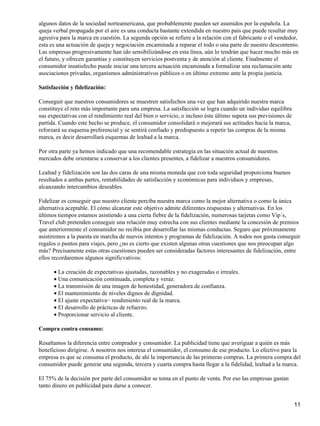 algunos datos de la sociedad norteamericana, que probablemente pueden ser asumidos por la española. La
queja verbal propagada por el aire es una conducta bastante extendida en nuestro país que puede resultar muy
agresiva para la marca en cuestión. La segunda opción se refiere a la relación con el fabricante o el vendedor,
esta es una actuación de queja y negociación encaminada a reparar el todo o una parte de nuestro descontento.
Las empresas progresivamente han ido sensibilizándose en esta línea, aún lo tendrán que hacer mucho más en
el futuro, y ofrecen garantías y constituyen servicios postventa y de atención al cliente. Finalmente el
consumidor insatisfecho puede iniciar una tercera actuación encaminada a formalizar una reclamación ante
asociaciones privadas, organismos administrativos públicos o en último extremo ante la propia justicia.
Satisfacción y fidelización:
Conseguir que nuestros consumidores se muestren satisfechos una vez que han adquirido nuestra marca
constituye el reto más importante para una empresa. La satisfacción se logra cuando un individuo equilibra
sus expectativas con el rendimiento real del bien o servicio, o incluso éste último supera sus previsiones de
partida. Cuando este hecho se produce, el consumidor consolidará o mejorará sus actitudes hacia la marca,
reforzará su esquema preferencial y se sentirá confiado y predispuesto a repetir las compras de la misma
marca, es decir desarrollará esquemas de lealtad a la marca.
Por otra parte ya hemos indicado que una recomendable estrategia en las situación actual de nuestros
mercados debe orientarse a conservar a los clientes presentes, a fidelizar a nuestros consumidores.
Lealtad y fidelización son las dos caras de una misma moneda que con toda seguridad proporciona buenos
resultados a ambas partes, rentabilidades de satisfacción y económicas para individuos y empresas,
alcanzando intercambios deseables.
Fidelizar es conseguir que nuestro cliente perciba nuestra marca como la mejor alternativa o como la única
alternativa aceptable. El cómo alcanzar este objetivo admite diferentes respuestas y alternativas. En los
últimos tiempos estamos asistiendo a una cierta fiebre de la fidelización, numerosas tarjetas como Vip´s,
Travel club pretenden conseguir una relación muy estrecha con sus clientes mediante la concesión de premios
que anteriormente el consumidor no recibía por desarrollar las mismas conductas. Seguro que próximamente
asistiremos a la puesta en marcha de nuevos intentos y programas de fidelización. A todos nos gusta conseguir
regalos o puntos para viajes, pero ¿no es cierto que existen algunas otras cuestiones que nos preocupan algo
más? Precisamente estas otras cuestiones pueden ser consideradas factores interesantes de fidelización, entre
ellos recordaremos algunos significvativos:
La creación de expectativas ajustadas, razonables y no exageradas o irreales.•
Una comunicación continuada, completa y veraz.•
La transmisión de una imagen de honestidad, generadora de confianza.•
El mantenimiento de niveles dignos de dignidad.•
El ajuste expectativa− rendimiento real de la marca.•
El desarrollo de prácticas de refuerzo.•
Proporcionar servicio al cliente.•
Compra contra consumo:
Resaltamos la diferencia entre comprador y consumidor. La publicidad tiene que averiguar a quién es más
beneficioso dirigirse. A nosotros nos interesa el consumidor, el consumo de ese producto. Lo efectivo para la
empresa es que se consuma el producto, de ahí la importancia de las primeras compras. La primera compra del
consumidor puede generar una segunda, tercera y cuarta compra hasta llegar a la fidelidad, lealtad a la marca.
El 75% de la decisión por parte del consumidor se toma en el punto de venta. Por eso las empresas gastan
tanto dinero en publicidad para darse a conocer.
11
 