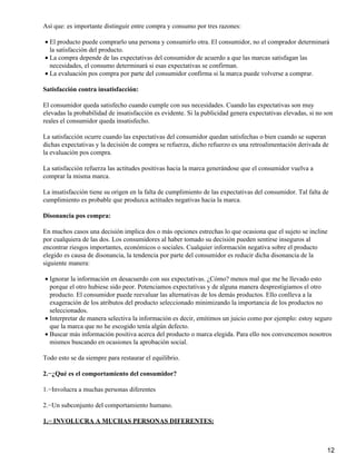 Así que: es importante distinguir entre compra y consumo por tres razones:
El producto puede comprarlo una persona y consumirlo otra. El consumidor, no el comprador determinará
la satisfacción del producto.
•
La compra depende de las expectativas del consumidor de acuerdo a que las marcas satisfagan las
necesidades, el consumo determinará si esas expectativas se confirman.
•
La evaluación pos compra por parte del consumidor confirma si la marca puede volverse a comprar.•
Satisfacción contra insatisfacción:
El consumidor queda satisfecho cuando cumple con sus necesidades. Cuando las expectativas son muy
elevadas la probabilidad de insatisfacción es evidente. Si la publicidad genera expectativas elevadas, si no son
reales el consumidor queda insatisfecho.
La satisfacción ocurre cuando las expectativas del consumidor quedan satisfechas o bien cuando se superan
dichas expectativas y la decisión de compra se refuerza, dicho refuerzo es una retroalimentación derivada de
la evaluación pos compra.
La satisfacción refuerza las actitudes positivas hacia la marca generándose que el consumidor vuelva a
comprar la misma marca.
La insatisfacción tiene su origen en la falta de cumplimiento de las expectativas del consumidor. Tal falta de
cumplimiento es probable que produzca actitudes negativas hacia la marca.
Disonancia pos compra:
En muchos casos una decisión implica dos o más opciones estrechas lo que ocasiona que el sujeto se incline
por cualquiera de las dos. Los consumidores al haber tomado su decisión pueden sentirse inseguros al
encontrar riesgos importantes, económicos o sociales. Cualquier información negativa sobre el producto
elegido es causa de disonancia, la tendencia por parte del consumidor es reducir dicha disonancia de la
siguiente manera:
Ignorar la información en desacuerdo con sus expectativas. ¿Cómo? menos mal que me he llevado esto
porque el otro hubiese sido peor. Potenciamos expectativas y de alguna manera desprestigiamos el otro
producto. El consumidor puede reevaluar las alternativas de los demás productos. Ello conlleva a la
exageración de los atributos del producto seleccionado minimizando la importancia de los productos no
seleccionados.
•
Interpretar de manera selectiva la información es decir, emitimos un juicio como por ejemplo: estoy seguro
que la marca que no he escogido tenía algún defecto.
•
Buscar más información positiva acerca del producto o marca elegida. Para ello nos convencemos nosotros
mismos buscando en ocasiones la aprobación social.
•
Todo esto se da siempre para restaurar el equilibrio.
2.−¿Qué es el comportamiento del consumidor?
1.−Involucra a muchas personas diferentes
2.−Un subconjunto del comportamiento humano.
1.− INVOLUCRA A MUCHAS PERSONAS DIFERENTES:
12
 