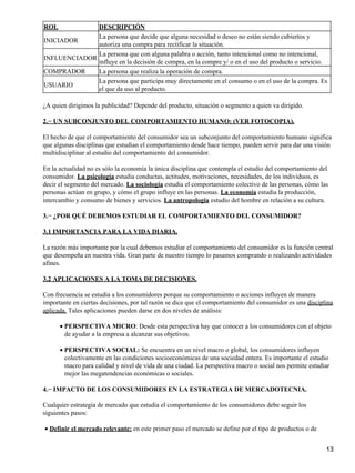 ROL DESCRIPCIÓN
INICIADOR
La persona que decide que alguna necesidad o deseo no están siendo cubiertos y
autoriza una compra para rectificar la situación.
INFLUENCIADOR
La persona que con alguna palabra o acción, tanto intencional como no intencional,
influye en la decisión de compra, en la compre y/ o en el uso del producto o servicio.
COMPRADOR La persona que realiza la operación de compra.
USUARIO
La persona que participa muy directamente en el consumo o en el uso de la compra. Es
el que da uso al producto.
¿A quien dirigimos la publicidad? Depende del producto, situación o segmento a quien va dirigido.
2.− UN SUBCONJUNTO DEL COMPORTAMIENTO HUMANO: (VER FOTOCOPIA).
El hecho de que el comportamiento del consumidor sea un subconjunto del comportamiento humano significa
que algunas disciplinas que estudian el comportamiento desde hace tiempo, pueden servir para dar una visión
multidisciplinar al estudio del comportamiento del consumidor.
En la actualidad no es sólo la economía la única disciplina que contempla el estudio del comportamiento del
consumidor. La psicología estudia conductas, actitudes, motivaciones, necesidades, de los individuos, es
decir el segmento del mercado. La sociología estudia el comportamiento colectivo de las personas, cómo las
personas actúan en grupo, y cómo el grupo influye en las personas. La economía estudia la producción,
intercambio y consumo de bienes y servicios. La antropología estudio del hombre en relación a su cultura.
3.− ¿POR QUÉ DEBEMOS ESTUDIAR EL COMPORTAMIENTO DEL CONSUMIDOR?
3.1 IMPORTANCIA PARA LA VIDA DIARIA.
La razón más importante por la cual debemos estudiar el comportamiento del consumidor es la función central
que desempeña en nuestra vida. Gran parte de nuestro tiempo lo pasamos comprando o realizando actividades
afines.
3.2 APLICACIONES A LA TOMA DE DECISIONES.
Con frecuencia se estudia a los consumidores porque su comportamiento o acciones influyen de manera
importante en ciertas decisiones, por tal razón se dice que el comportamiento del consumidor es una disciplina
aplicada. Tales aplicaciones pueden darse en dos niveles de análisis:
PERSPECTIVA MICRO: Desde esta perspectiva hay que conocer a los consumidores con el objeto
de ayudar a la empresa a alcanzar sus objetivos.
•
PERSPECTIVA SOCIAL: Se encuentra en un nivel macro o global, los consumidores influyen
colectivamente en las condiciones socioeconómicas de una sociedad entera. Es importante el estudio
macro para calidad y nivel de vida de una ciudad. La perspectiva macro o social nos permite estudiar
mejor las megatendencias económicas o sociales.
•
4.− IMPACTO DE LOS CONSUMIDORES EN LA ESTRATEGIA DE MERCADOTECNIA.
Cualquier estrategia de mercado que estudia el comportamiento de los consumidores debe seguir los
siguientes pasos:
Definir el mercado relevante: en este primer paso el mercado se define por el tipo de productos o de•
13
 
