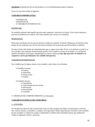 SALIDAS: Experiencias del uso del producto y es la retroalimentación para la empresa.
(esto es lo que más estudia la empresa).
VARIABLES IMPORTANTES:
ESTÍMULOS.•
RESPUESTAS.•
VARIABLES INTERPUESTAS.•
ESTÍMULOS:
Se considera estímulo todo aquello que provoque respuesta o reacción en el sujeto. Si no existe respuesta o
reacción no hablamos de estímulo. Son todos aquellos que existen en el ambiente.
RESPUESTAS:
Reacciones resultantes por las que las personas reciben ese estímulo. Estímulo−Respuesta. El estímulo existe
porque da una respuesta, que son las reacciones resultantes de las personas que han recibido el estímulo.
El marco teórico del estudio de comportamiento que se seguía en los años 50 era: si el estímulo es positivo se
iba a producir una respuesta necesariamente positiva. Pero cuando se avanza en el estudio y se incorporan
distintas disciplinas (sociología, antropología) nos damos cuenta que hay algo más entre el estímulo y la
respuesta y son lo que llamamos: las variables interpuestas.
VARIABLES INTERPUESTAS:
Son variables que de alguna manera van a modular, a dar forma a los estímulos.
Variables externas:•
Cultura.♦
Subcultura.♦
Grupo social.♦
Familia♦
Variables internas:•
Aprendizaje.♦
Autoconcepto de uno mismo.♦
Motivación.♦
Personalidad.♦
Actitudes♦
5.1 MODELOS DE COMPORTAMIENTO (ver fotocopia).
VARIABLES EXTERNAS DEL INDIVIDUO:
1.− CULTURA:
El concepto de cultura ha sido caracterizado como un todo complejo que abarca conocimientos, creencias,
arte, normas morales, costumbres y cualquier otra capacidad o hábito adquirido por el hombre como miembro
de una sociedad. La cultura nos ayuda a comprender la conducta del consumidor puesto que mediante la
cultura se adquieren valores y creencias.
15
 