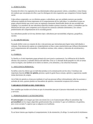 2.− SUBCULTURA:
Se ponen de relieve los segmentos de una determinada cultura que poseen valores, costumbres y otras formas
de conducta que son propias de ellos y que los distinguen de otros segmentos que comparten el mismo legado
social.
Cada cultura comprende a su vez distintos grupos o subculturas, que son unidades menores que pueden
influenciar también de forma importante en el comportamiento de los individuos. La subcultura es pues un
grupo cultural distinto que existe como un segmento claramente identificable dentro de una sociedad más
compleja. Los miembros de una subcultura específica tienden a poseer creencias, valores y costumbres que los
diferencian del resto, pero comparten con la mayoría las creencias culturales dominantes y los valores
predominantes del comportamiento de la sociedad general.
Las subculturas pueden ser de muy distintos tipos: subculturas por nacionalidad, religiosas, geográficas,
raciales
3.− EL GRUPO SOCIAL:
Se puede definir como un conjunto de dos o más personas que interactúan para lograr metas individuales o
comunes. Esta interacción supone un comportamiento en base a unas características que influyen directamente
en el comportamiento del consumidor. Se establecen normas, roles, estatus y relaciones de socialización y
poder.
4.− FAMILIA:
La familia es el más importante grupo primario de convivencia o pertenencia. Las influencias de la familia
afectan a las creencias y actitudes básicas del individuo. Éste se ve afectado desde pequeño no sólo en temas
como la religión, sino también en lo relativo al ahorro, a los alimentos, a las relaciones humanas
5.− INFLUENCIA PERSONAL:
Se define como los efectos que un individuo produce en la comunicación con los otros. Constituye una
importante función el líder de opinión, persona a quién la gente busca consejo, opinión y sugerencias cuando
toman decisiones de compra.
Así el líder de opinión es el proceso mediante el cual una persona influye informalmente sobre las acciones o
actitudes de otros, quienes pueden ser buscadores de opinión o meramente receptores de la misma.
VARIABLES INTERNAS DEL INDIVIDUO.
Son variables que inciden en la forma en que el consumidor pasa por el proceso relacionado con los productos
y servicios.
1.− PERSONALIDAD Y AUTOCONCEPTO:
El autoconcepto es la imagen que tiene uno mismo de sí, en el autoconcepto influye la autoestima. La
personalidad son los rasgos adquiridos genéticamente (hay un mínimo % que se lo debemos a la genética,
pero existe un tanto % superior que se adquiere en el ambiente.
2.− MOTIVACIÓN:
Es un factor interno que impulsa el comportamiento, le da orientación y lo dirige. La motivación la incluíamos
16
 