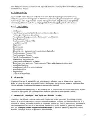 antes del reconocimiento de una necesidad. Por ello la publicidad es un importante motivador ya que ha de
poner en marcha al sujeto.
3.− PARTICIPACIÓN:
Es una variable interna del sujeto unida a la motivación. Se le llama participación a la relevancia o
importancia que el consumidor percibe en determinadas situaciones del proceso de decisión. A mayor
motivación que tiene una persona por comprar mayor participación. La participación es el grado de
implicación que tiene el sujeto con la compra, por ello motivación y participación deben ir unidos.
Tema 2 APRENDIZAJE.
Introducción.•
Naturaleza del aprendizaje y otras distinciones (instintos y reflejos).•
Factores que inciden en el aprendizaje.•
Formas de aprendizaje preasociativo: habituación y sensibilización.•
Aprendizaje asociativo.•
Condicionamiento Clásico (C.C)•
Leyes básicas del CC•
Adquisición.•
Generalización.•
Diferenciación.•
Diferencias entre respuestas condicionadas e incondicionadas.•
Condicionamiento Operante (C.O)•
Condicionamiento Operante:•
Tipos de Condicionamiento Operante:•
entrenamiento por recompensa•
condicionamiento de escape− evitación.•
Distinciones importantes entre Condicionamiento Clásico y Condicionamiento operante.•
Aprendizaje Cognitivo.•
Aprendizaje a través de la memoria icónica.•
Aprendizaje vicario.•
Razonamiento.•
La fuerza del aprendizaje.•
1.− Introducción:
El aprendizaje es una de las variables más importantes del individuo, y que le lleva a realizar conductas.
Todas las conductas, incluso las enfermas (compra por impulso) son aprendidas: por eso es importante saber
cómo se aprenden estas conductas (para prever y predecir las posturas).
Hay diferentes maneras de aprender, la polémica principal en el aprendizaje es la herencia y el medio (no hay
consenso en el porcentaje, por eso hay personas nativistas −genética− y ambientalistas− medio−)
2.− Naturaleza del aprendizaje y otras distinciones: instintos y reflejos:
El instinto y el reflejo son las únicas conductas del hombre que no son aprendidas. Tener una percepción
positiva de un producto no es suficiente para comprarlo; es además, necesario que nos acordemos de él en el
momento de comprar: en muchas ocasiones se compra por impulso, por hábito o por costumbre. En la base de
este comportamiento está uno de los mecanismos fundamentales del ser humano: el aprendizaje. Decimos
pues, que el comportamiento del consumidor es aprendido. A través del aprendizaje adquirimos cultura,
actitudes, valoresque influyen en la conducta del consumidor.
17
 