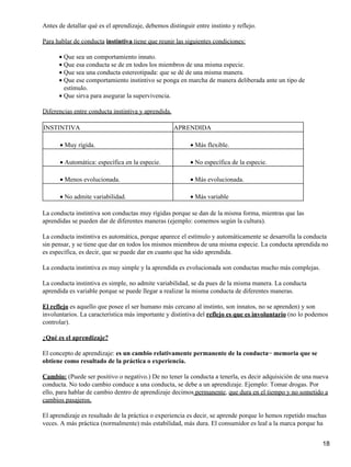 Antes de detallar qué es el aprendizaje, debemos distinguir entre instinto y reflejo.
Para hablar de conducta instintiva tiene que reunir las siguientes condiciones:
Que sea un comportamiento innato.•
Que esa conducta se de en todos los miembros de una misma especie.•
Que sea una conducta estereotipada: que se dé de una misma manera.•
Que ese comportamiento instintivo se ponga en marcha de manera deliberada ante un tipo de
estímulo.
•
Que sirva para asegurar la supervivencia.•
Diferencias entre conducta instintiva y aprendida.
INSTINTIVA APRENDIDA
Muy rígida.• Más flexible.•
Automática: específica en la especie.• No específica de la especie.•
Menos evolucionada.• Más evolucionada.•
No admite variabilidad.• Más variable•
La conducta instintiva son conductas muy rígidas porque se dan de la misma forma, mientras que las
aprendidas se pueden dar de diferentes maneras (ejemplo: comemos según la cultura).
La conducta instintiva es automática, porque aparece el estímulo y automáticamente se desarrolla la conducta
sin pensar, y se tiene que dar en todos los mismos miembros de una misma especie. La conducta aprendida no
es específica, es decir, que se puede dar en cuanto que ha sido aprendida.
La conducta instintiva es muy simple y la aprendida es evolucionada son conductas mucho más complejas.
La conducta instintiva es simple, no admite variabilidad, se da pues de la misma manera. La conducta
aprendida es variable porque se puede llegar a realizar la misma conducta de diferentes maneras.
El reflejo es aquello que posee el ser humano más cercano al instinto, son innatos, no se aprenden) y son
involuntarios. La característica más importante y distintiva del reflejo es que es involuntario (no lo podemos
controlar).
¿Qué es el aprendizaje?
El concepto de aprendizaje: es un cambio relativamente permanente de la conducta− memoria que se
obtiene como resultado de la práctica o experiencia.
Cambio: (Puede ser positivo o negativo.) De no tener la conducta a tenerla, es decir adquisición de una nueva
conducta. No todo cambio conduce a una conducta, se debe a un aprendizaje. Ejemplo: Tomar drogas. Por
ello, para hablar de cambio dentro de aprendizaje decimos permanente, que dura en el tiempo y no sometido a
cambios pasajeros.
El aprendizaje es resultado de la práctica o experiencia es decir, se aprende porque lo hemos repetido muchas
veces. A más práctica (normalmente) más estabilidad, más dura. El consumidor es leal a la marca porque ha
18
 