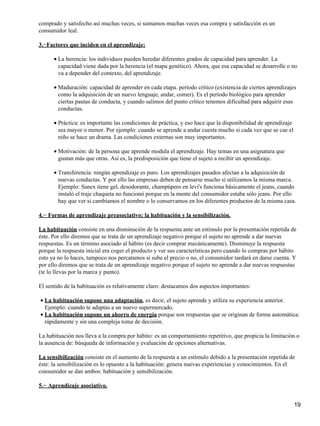 comprado y satisfecho así muchas veces, si sumamos muchas veces esa compra y satisfacción es un
consumidor leal.
3.−Factores que inciden en el aprendizaje:
La herencia: los individuos pueden heredar diferentes grados de capacidad para aprender. La
capacidad viene dada por la herencia (el mapa genético). Ahora, que esa capacidad se desarrolle o no
va a depender del contexto, del aprendizaje.
•
Maduración: capacidad de aprender en cada etapa. período crítico (existencia de ciertos aprendizajes
como la adquisición de un nuevo lenguaje, andar, comer). Es el período biológico para aprender
ciertas pautas de conducta, y cuando salimos del punto crítico tenemos dificultad para adquirir esas
conductas.
•
Práctica: es importante las condiciones de práctica, y eso hace que la disponibilidad de aprendizaje
sea mayor o menor. Por ejemplo: cuando se aprende a andar cuesta mucho si cada vez que se cae el
niño se hace un drama. Las condiciones externas son muy importantes.
•
Motivación: de la persona que aprende modula el aprendizaje. Hay temas en una asignatura que
gustan más que otras. Así es, la predisposición que tiene el sujeto a recibir un aprendizaje.
•
Transferencia: ningún aprendizaje es puro. Los aprendizajes pasados afectan a la adquisición de
nuevas conductas. Y por ello las empresas deben de pensarse mucho si utilizamos la misma marca.
Ejemplo: Sanex tiene gel, desodorante, champúpero en levi's funciona básicamente el jeans, cuando
instaló el traje chaqueta no funcionó porque en la mente del consumidor estaba sólo jeans. Por ello
hay que ver si cambiamos el nombre o lo conservamos en los diferentes productos de la misma casa.
•
4.− Formas de aprendizaje preasociativo: la habituación y la sensibilización.
La habituación consiste en una disminución de la respuesta ante un estímulo por la presentación repetida de
éste. Por ello diremos que se trata de un aprendizaje negativo porque el sujeto no aprende a dar nuevas
respuestas. Es un término asociado al hábito (es decir comprar mecánicamente). Disminuye la respuesta
porque la respuesta inicial era coger el producto y ver sus características pero cuando lo compras por hábito
esto ya no lo haces, tampoco nos percatamos si sube el precio o no, el consumidor tardará en darse cuenta. Y
por ello diremos que se trata de un aprendizaje negativo porque el sujeto no aprende a dar nuevas respuestas
(te lo llevas por la marca y punto).
El sentido de la habituación es relativamente claro: destacamos dos aspectos importantes:
La habituación supone una adaptación, es decir, el sujeto aprende y utiliza su experiencia anterior.
Ejemplo: cuando te adaptas a un nuevo supermercado.
•
La habituación supone un ahorro de energía porque son respuestas que se originan de forma automática:
rápidamente y sin una compleja toma de decisión.
•
La habituación nos lleva a la compra por hábito: es un comportamiento repetitivo, que propicia la limitación o
la ausencia de: búsqueda de información y evaluación de opciones alternativas.
La sensibilización consiste en el aumento de la respuesta a un estímulo debido a la presentación repetida de
éste: la sensibilización es lo opuesto a la habituación: genera nuevas experiencias y conocimientos. En el
consumidor se dan ambos: habituación y sensibilización.
5.− Aprendizaje asociativo.
19
 