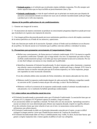 Estímulo neutro: es el estímulo que en principio origina múltiples respuestas. Por ello siempre será
neutro aquella marca que no haya recibido un posicionamiento claro y fijo.
•
Estímulo condicionado: se trata de aquel estímulo que en principio era neutro pero que después de
asociarse correctamente durante un número de veces con el estímulo incondicionado acaba por llegar
a producir por sí sólo una respuesta.
•
Algunas de las posibles aplicaciones de este condicionamiento:
1.− Generar una imagen de la marca.
2.− Si anunciamos de manera consistente un producto en emocionantes programas deportivos puede provocar
que el producto en sí genera una respuesta de emoción.
3.− Una imagen política desconocida puede provocar sentimientos patrióticos a través del empleo consistente
de la música patriótica en el fondo de sus anuncios y apariciones.
Todo esto funciona por medio de la asociación. Ejemplo: colocar el fondo azul (as telediario) en un discurso
de un político. Se trata de asociar en el momento que tu público está más eufórico e introducir la marca.
5.− Precauciones para pronunciar correctamente el Comportamiento Clásico:
Definir muy correctamente y de forma precisa el estímulo condicionado. El E.C (la marca) es aquello
que queremos condicionar. Ejemplo: que se tenga miedo a los osos. Es importante que antes no haya
recibido condicionamiento porque si no había que hacer previamente la tarea de la extinción. Por eso
es más fácil trabajar con marcas no muy tratadas por la publicidad.
•
Identificar claramente el Estímulo Incondicionado. Es decir tenemos que saber claramente y mantener
una relación: marca con producto condicionado. Ejemplo: modelo pelo largo y champú. El E.I tiene la
suficiente fuerza en nuestro mercado para que de la misma respuesta y no varias respuestas, porque
esto supondría no estar reconocido claramente.
•
Los dos estímulos deben estar asociados de forma sistemática. (de manera adecuada uno tras otro).•
Debemos medir la respuesta condicionada después de cada asociación. Debemos comprobar cuando
se convierte en R.C (cuando la marca da por ella sola algo, es decir: Revlon:Belleza).
•
Debemos verificar la existencia de la respuesta condicionada cuando el estímulo incondicionado no
está presente. (ver si realmente ha habido aprendizaje condicionado).
•
C.C: cómo realizar una atribución causal sin error.
El Estímulo Incondicionado es presentado antes que el Estímulo Condicionado. La asociación tiene que ser
primero el E.I y después el E.N (primero aparece la modelo y luego la marca).
•
Las asociaciones deben ser repetidas a menudo. No basta sólo con una asociación. Aprendizaje asociativo:
asociar un número de veces determinado para obtener una respuesta deseada. (repetir no significa abusar).
•
Los dos estímulos tienen que tener relación el uno con el otro. (si anunciamos crema nutritiva no
utilizaremos una señora mayor).
•
El Estímulo Condicionado no debe ser al principio demasiado conocido por el sujeto, ya que es difícil
extinguir la imagen anterior. (error que Claudia hiciese anuncio de 2 marcas de cosméticos).
•
El Estímulo Incondicionado debe ser físico o simbólicamente muy visible. Es decir, ha de tener fuerza: que
genere u origine respuestas más o menos iguales al público al cual voy a dirigirme.
•
21
 