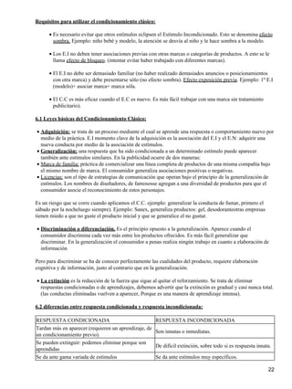 Requisitos para utilizar el condicionamiento clásico:
Es necesario evitar que otros estímulos eclipsen el Estímulo Incondicionado. Esto se denomina efecto
sombra. Ejemplo: niño bebé y modelo, la atención se desvía al niño y le hace sombra a la modelo.
•
Los E.I no deben tener asociaciones previas con otras marcas o categorías de productos. A esto se le
llama efecto de bloqueo. (intentar evitar haber trabajado con diferentes marcas).
•
El E.I no debe ser demasiado familiar (no haber realizado demasiados anuncios o posicionamientos
con otra marca) y debe presentarse sólo (no efecto sombra). Efecto exposición previa. Ejemplo: 1º E.I
(modelo)+ asociar marca+ marca sóla.
•
El C.C es más eficaz cuando el E.C es nuevo. Es más fácil trabajar con una marca sin tratamiento
publicitario).
•
6.1 Leyes básicas del Condicionamiento Clásico:
Adquisición: se trata de un proceso mediante el cual se aprende una respuesta o comportamiento nuevo por
medio de la práctica. E.I momento clave de la adquisición es la asociación del E.I y el E.N: adquirir una
nueva conducta por medio de la asociación de estímulos.
•
Generalización: una respuesta que ha sido condicionada a un determinado estímulo puede aparecer
también ante estímulos similares. En la publicidad ocurre de dos maneras:
•
Marca de familia: práctica de comercializar una línea completa de productos de una misma compañía bajo
el mismo nombre de marca. El consumidor generaliza asociaciones positivas o negativas.
•
Licencias: son el tipo de estrategias de comunicación que operan bajo el principio de la generalización de
estímulos. Los nombres de diseñadores, de famososse agregan a una diversidad de productos para que el
consumidor asocie el reconocimiento de estos personajes.
•
Es un riesgo que se corre cuando aplicamos el C.C. ejemplo: generalizar la conducta de fumar, primero el
sábado por la nocheluego siempre). Ejemplo: Sanex, generaliza productos: gel, desodoranteotras empresas
tienen miedo a que no guste el producto inicial y que se generalice el no gustar.
Discriminación o diferenciación. Es el principio opuesto a la generalización. Aparece cuando el
consumidor discrimina cada vez más entre los productos ofrecidos. Es más fácil generalizar que
discriminar. En la generalización el consumidor a penas realiza ningún trabajo en cuanto a elaboración de
información
•
Pero para discriminar se ha de conocer perfectamente las cualidades del producto, requiere elaboración
cognitiva y de información, justo al contrario que en la generalización.
La extinción es la reducción de la fuerza que sigue al quitar el reforzamiento. Se trata de eliminar
respuestas condicionadas o de aprendizajes, debemos advertir que la extinción es gradual y casi nunca total.
(las conductas eliminadas vuelven a aparecer, Porque es una manera de aprendizaje intensa).
•
6.2 diferencias entre respuesta condicionada y respuesta incondicionada:
RESPUESTA CONDICIONADA RESPUESTA INCONDICIONADA
Tardan más en aparecer.(requieren un aprendizaje, de
un condicionamiento previo).
Son innatas o inmediatas.
Se pueden extinguir: podemos eliminar porque son
aprendidas
De difícil extinción, sobre todo si es respuesta innata.
Se da ante gama variada de estímulos Se da ante estímulos muy específicos.
22
 