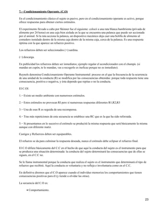 7.− Condicionamiento Operante. (C.O)
En el condicionamiento clásico el sujeto es pasivo, pero en el condicionamiento operante es activo, porque
ofrece respuestas para obtener ciertos estímulos.
El experimento llevado a cabo por Skinner fue el siguiente: colocó a una rata blanca hambrienta (privada de
alimento por 24 horas) en una caja bien aislada en la que se encuentra una palanca que puede ser accionada
por el animal. Si la rata acciona la palanca, un dispositivo mecánico deja caer una bolilla de alimento al
comedero instalado dentro de la misma caja dentro de la misma caja, cerca de la palanca. Es una respuesta
óptima con la que aparece un refuerzo positivo.
Los refuerzos deben ser seleccionados (+):sardina.
(−):descarga.
En publicidad los refuerzos deben ser inmediatos; ejemplo regalar el acondicionador con el champú. (si
mandas un cupón, te lo mandan, vas a recogerlo es ineficaz porque no es inmediato).
Reynols denomina Condicionamiento Operante Instrumental: proceso en el que la frecuencia de la ocurrencia
de una unidad de la conducta (R) se modifica por las consecuencias obtenidas: porque toda respuesta tiene una
consecuencia, positiva o negativa, y ésta depende que repitas o no la conducta.
El C.OI:
1.− Existe un medio ambiente con numerosos estímulos.
2.− Estos estímulos no provocan RI pero si numerosas respuestas diferentes R1,R2,R3
3.− Una de esas R es seguida de una recompensa.
4.− Tras más repeticiones de esta secuencia se establece una RC que es la que ha sido reforzada.
5.− Si presentamos en lo sucesivo el estímulo se producirá la misma respuesta que será básicamente la misma
aunque con diferente matiz.
Castigos y Refuerzos deben ser equiparables.
El refuerzo se da para culminar la respuesta deseada, nunca el estímulo debe eclipsar el refuerzo final.
El C.O difiere básicamente del C.C en el hecho de que aquí la conducta del sujeto es el instrumento para que
se produzca una situación determinada: la conducta del sujeto determinará las consecuencias que de ellas se
siguen, en el C.C no.
Se le llama instrumental porque la conducta que realiza el sujeto es el instrumento que determinará el tipo de
refuerzo que recibirá. Aquí la conducta es voluntaria y no refleja e involuntaria como en el C.C.
En definitiva diremos que el C.O aparece cuando el individuo memoriza los comportamientos que tienen
consecuencias positivas para él (y tiende a olvidar las otras).
La secuencia del C.O es:
Comportamiento.•
23
 