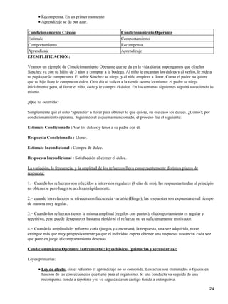 Recompensa. En un primer momento•
Aprendizaje se da por azar.•
Condicionamiento Clásico Condicionamiento Operante
Estímulo Comportamiento
Comportamiento Recompensa
Aprendizaje Aprendizaje
EJEMPLIFICACIÓN :
Veamos un ejemplo de Condicionamiento Operante que se da en la vida diaria: supongamos que el señor
Sánchez va con su hijito de 3 años a comprar a la bodega. Al niño le encantan los dulces y al verlos, le pide a
su papá que le compre uno. El señor Sánchez se niega, y el niño empieza a llorar. Como el padre no quiere
que su hijo llore le compra un dulce. Otro día al volver a la tienda ocurre lo mismo: el padre se niega
inicialmente pero, al llorar el niño, cede y le compra el dulce. En las semanas siguientes seguirá sucediendo lo
mismo.
¿Qué ha ocurrido?
Simplemente que el niño "aprendió" a llorar para obtener lo que quiere, en ese caso los dulces. ¿Cómo?; por
condicionamiento operante. Siguiendo el esquema mencionado, el proceso fue el siguiente:
Estímulo Condicionado : Ver los dulces y tener a su padre con él.
Respuesta Condicionada : Llorar.
Estímulo Incondicional : Compra de dulce.
Respuesta Incondicional : Satisfacción al comer el dulce.
La variación, la frecuencia, y la amplitud de los refuerzos lleva consecuentemente distintos plazos de
respuesta:
1.− Cuando los refuerzos son ofrecidos a intervalos regulares (8 días de oro), las respuestas tardan al principio
en obtenerse pero luego se aceleran rápidamente.
2.− cuando los refuerzos se ofrecen con frecuencia variable (Bingo), las respuestas son expuestas en el tiempo
de manera muy regular.
3.− Cuando los refuerzos tienen la misma amplitud (regalos con puntos), el comportamiento es regular y
repetitivo, pero puede desaparecer bastante rápido si el refuerzo no es suficientemente motivador.
4.− Cuando la amplitud del refuerzo varía (juegos y concursos), la respuesta, una vez adquirida, no se
extingue más que muy progresivamente ya que el individuo espera obtener una respuesta sustancial cada vez
que pone en juego el comportamiento deseado.
Condicionamiento Operante Instrumental: leyes básicas (primarias y secundarias):
Leyes primarias:
Ley de efecto: sin el refuerzo el aprendizaje no se consolida. Los actos son eliminados o fijados en
función de las consecuencias que tiene para el organismo. Si una conducta va seguida de una
recompensa tiende a repetirse y si va seguida de un castigo tiende a extinguirse.
•
24
 