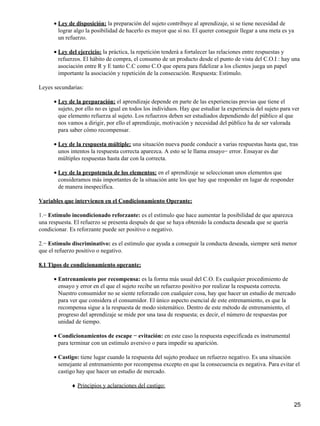Ley de disposición: la preparación del sujeto contribuye al aprendizaje, si se tiene necesidad de
lograr algo la posibilidad de hacerlo es mayor que sí no. El querer conseguir llegar a una meta es ya
un refuerzo.
•
Ley del ejercicio: la práctica, la repetición tenderá a fortalecer las relaciones entre respuestas y
refuerzos. El hábito de compra, el consumo de un producto desde el punto de vista del C.O.I : hay una
asociación entre R y E tanto C.C como C.O que opera para fidelizar a los clientes juega un papel
importante la asociación y repetición de la consecución. Respuesta: Estímulo.
•
Leyes secundarias:
Ley de la preparación: el aprendizaje depende en parte de las experiencias previas que tiene el
sujeto, por ello no es igual en todos los individuos. Hay que estudiar la experiencia del sujeto para ver
que elemento refuerza al sujeto. Los refuerzos deben ser estudiados dependiendo del público al que
nos vamos a dirigir, por ello el aprendizaje, motivación y necesidad del público ha de ser valorada
para saber cómo recompensar.
•
Ley de la respuesta múltiple: una situación nueva puede conducir a varias respuestas hasta que, tras
unos intentos la respuesta correcta aparezca. A esto se le llama ensayo− error. Ensayar es dar
múltiples respuestas hasta dar con la correcta.
•
Ley de la prepotencia de los elementos: en el aprendizaje se seleccionan unos elementos que
consideramos más importantes de la situación ante los que hay que responder en lugar de responder
de manera inespecífica.
•
Variables que intervienen en el Condicionamiento Operante:
1.− Estímulo incondicionado reforzante: es el estímulo que hace aumentar la posibilidad de que aparezca
una respuesta. El refuerzo se presenta después de que se haya obtenido la conducta deseada que se quería
condicionar. Es reforzante puede ser positivo o negativo.
2.− Estímulo discriminativo: es el estímulo que ayuda a conseguir la conducta deseada, siempre será menor
que el refuerzo positivo o negativo.
8.1 Tipos de condicionamiento operante:
Entrenamiento por recompensa: es la forma más usual del C.O. Es cualquier procedimiento de
ensayo y error en el que el sujeto recibe un refuerzo positivo por realizar la respuesta correcta.
Nuestro consumidor no se siente reforzado con cualquier cosa, hay que hacer un estudio de mercado
para ver que considera el consumidor. El único aspecto esencial de este entrenamiento, es que la
recompensa sigue a la respuesta de modo sistemático. Dentro de este método de entrenamiento, el
progreso del aprendizaje se mide por una tasa de respuesta; es decir, el número de respuestas por
unidad de tiempo.
•
Condicionamientos de escape − evitación: en este caso la respuesta especificada es instrumental
para terminar con un estímulo aversivo o para impedir su aparición.
•
Castigo: tiene lugar cuando la respuesta del sujeto produce un refuerzo negativo. Es una situación
semejante al entrenamiento por recompensa excepto en que la consecuencia es negativa. Para evitar el
castigo hay que hacer un estudio de mercado.
•
Principios y aclaraciones del castigo:♦
25
 