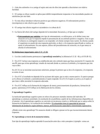 1.− Ante dos estímulos si se castiga al sujeto ante uno de ellos éste aprende a discriminar con relativa
facilidad.
2.− El castigo es eficaz cuando se aplica para inhibir temporalmente respuestas si las necesidades pueden ser
satisfechas por otro lado.
3.− Es más eficaz introducir refuerzos positivos que refuerzos negativos. El reforzamiento positivo
(recompensa) es más efectivo que el castigo.
4.− El castigo trae efectos negativos secundarios si se abusa de él.
5.− La fuerza del efecto del castigo depende de la intensidad, frecuencia, y el tipo que se emplee.
Entrenamiento por omisión: este tipo de entrenamiento, se utiliza poco, se le define como una
situación en la que la respuesta impide la presentación de un estímulo positivo o negativo. Esto es que
el refuerzo es contingente respecto a no responder. (el cliente siempre tiene razón). Se efectúa cuando
el organismo no puede dar una respuesta particular; es decir, si la respuesta especificada se realiza, se
omite el reforzamiento. En este aspecto, difiere del procedimiento de extinción, en el que nunca se
efectúa el reforzamiento
•
8.2 distinciones importantes entre C.C y C.O:
1.− Los dos condicionantes pertenecen al aprendizaje asociativo, la diferencia C.C (E −R) y el CO (R−E).
2.− En el CC incluye una respuesta ya establecida ante otro estímulo (para que haya asociación E.I requiere de
una RI, para que exista aprendizaje: estudio de mercado donde se conozca el estímulo y la respuesta que éste
vaya a dar).
En el C.O, no se necesitan asociaciones anteriores, porque lo primero que se da es la respuesta, y la respuesta
se emite al azar.
3.− En el CC el resultado no depende de las acciones del sujeto, que es más o menos pasivo. Es pasivo porque
yo le ofrezco el estímulo y automáticamente el sujeto responde. En el C.O el sujeto es activo, es el sujeto el
que tiene o debe encontrar la respuesta adecuada.
4.− En el CC influye en la formación de imágenes de marca, posicionamiento de productos, formación de
gustos, opinionesy el CO influye en la fidelización de los clientes.
9 Aprendizaje Cognitivo.
La teoría del aprendizaje cognitivo pone en relieve los procesos mentales internos del individuo. El
aprendizaje es entonces asimilado a la resolución de un problema a partir de las informaciones disponibles en
el entorno. Así el aprendizaje cognitivo se convierte en un proceso creativo y deliberado que se apoya sobre la
formación de hipótesis y la evaluación de resultados. El consumidor tiene la capacidad de procesar
información de productos según atributos, marcas, preferenciasesta capacidad es denominada cognoscitiva.
¿Dónde existe este aprendizaje? En anuncios donde te obligan a pensar en los que inconscientemente damos
respuesta.
9.1 Aprendizaje a través de la memoria icónica.
Este tipo de aprendizaje implica aprender la asociación entre dos o más conceptos ( (ejemplo: vemos un
26
 
