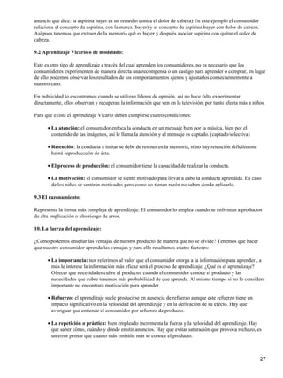 anuncio que dice: la aspirina bayer es un remedio contra el dolor de cabeza) En este ejemplo el consumidor
relaciona el concepto de aspirina, con la marca (bayer) y el concepto de aspirina bayer con dolor de cabeza.
Así pues tenemos que extraer de la memoria qué es bayer y después asociar aspirina con quitar el dolor de
cabeza.
9.2 Aprendizaje Vicario o de modelado:
Este es otro tipo de aprendizaje a través del cual aprenden los consumidores, no es necesario que los
consumidores experimenten de manera directa una recompensa o un castigo para aprender o comprar, en lugar
de ello podemos observar los resultados de los comportamientos ajenos y ajustarlos consecuentemente a
nuestro caso.
En publicidad lo encontramos cuando se utilizan líderes de opinión, así no hace falta experimentar
directamente, ellos observan y recuperan la información que ven en la televisión, por tanto afecta más a niños.
Para que exista el aprendizaje Vicario deben cumplirse cuatro condiciones:
La atención: el consumidor enfoca la conducta en un mensaje bien por la música, bien por el
contenido de las imágenes, así le llama la atención y el mensaje es captado. (captado/selectiva)
•
Retención: la conducta a imitar se debe de retener en la memoria, si no hay retención difícilmente
habrá reproduccuón de ésta.
•
El proceso de producción: el consumidor tiene la capacidad de realizar la conducta.•
La motivación: el consumidor se siente motivado para llevar a cabo la conducta aprendida. En caso
de los niños se sentirán motivados pero como no tienen razón no saben donde aplicarlo.
•
9.3 El razonamiento:
Representa la forma más compleja de aprendizaje. El consumidor lo emplea cuando se enfrentan a productos
de alta implicación o alto riesgo de error.
10. La fuerza del aprendizaje:
¿Cómo podemos enseñar las ventajas de nuestro producto de manera que no se olvide? Tenemos que hacer
que nuestro consumidor aprenda las ventajas y para ello resaltamos cuatro factores:
La importancia: nos referimos al valor que el consumidor otorga a la información para aprender , a
más le interese la información más eficaz será el proceso de aprendizaje. ¿Qué es el aprendizaje?
Ofrecer que necesidades cubre el producto, cuando el consumidor conoce el producto y las
necesidades que cubre tenemos más probabilidad de que aprenda. Al mismo tiempo si no lo considera
importante no encontrará motivación para aprender.
•
Refuerzo: el aprendizaje suele producirse en ausencia de refuerzo aunque este refuerzo tiene un
impacto significativo en la velocidad del aprendizaje y en la derivación de su efecto. Hay que
averiguar que entiende el consumidor por refuerzo de producto.
•
La repetición o práctica: bien empleado incrementa la fuerza y la velocidad del aprendizaje. Hay
que saber cómo, cuándo y dónde emitir anuncios. Hay que evitar saturación que provoca rechazo, es
un error pensar que cuanto más emisión más se conoce el producto.
•
27
 