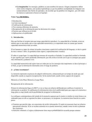 La imaginación: los mensajes, palabras ya sean nombres de marcas o slogan comparativo deben
crear ciertas imágenes, esto ayuda al aprendizaje ya que las palabras acompañadas de imágenes son
sustancialmente más fáciles de aprender y de recordar que las palabras sin imágenes , por ello todas
las marcas se apresuran a buscar un logotipo.
•
Tema 3 LA MEMORIA.
Introducción.•
¿Cómo recordamos?•
Codificación de información.•
Tres sistemas diferentes de memoria.•
Recuperación de la información para las decisiones de compra.•
Factores que influyen en el olvido.•
Aplicaciones a la publicidad.•
1.− Introducción.
Hay que facilitar al receptor para que tenga capacidad de reproducir. La capacidad de es limitada, existe un
número que es una media, que es una capacidad memorística y es importante tener en cuenta que nuestra
capacidad memorística tiene un orden.
El ser humano es capaz de extraer recuerdos conscientes a partir de la utilización del lenguaje, es decir a partir
de mas o menos 3 años. (la gramática tiene signos y representaciones visuales).
El saber si ocupa lugar. La capacidad que tenemos de recuerdo es limitada. La capacidad cerebral es limitada,
lo que significa que vamos perdiendo información, por ello existe el olvido con lo que se consigue que quepa
más información y podamos vivir.
La capacidad memorística del sujeto tiene un orden por eso los mensajes más importantes se dan al principio o
al final, ya que la información intermedia corre el riesgo de perderse.
2.− ¿Cómo recordamos?
La memoria representa un proceso de adquirir información y almacenarla por un tiempo de modo que esté
disponible cuando se requiera (recuperación). Se ha memorizado cuando somos capaces de recuperar.
Memoria a Corto Plazo Memoria a Largo Plazo.
Recuperación de la información.
Primero la información llega a la MCP y si no se hace un esfuerzo deliberado por codificar el material, la
información se perderá. Si codificamos la información (clave de la publicidad) para que caiga en la memoria a
largo plazo es aquí donde está la posibilidad de recuperar la información.
Los enfoques contemporáneos del estudio de la memoria suponen que la mente es similar en cierta forma a un
ordenador pues en ella se registran los datos, se procesan y se recuperan. La memoria tiene función en cuatro
pasos:
Tenemos que percibir algo, ser conscientes de recibir información. El sujeto en ocasiones hace un esfuerzo
para prestar atención. Si no se reciben estímulos no se puede memorizar, cuando vemos la tele se plantean
dos cuestiones:
•
Atención voluntaria: el sujeto evidentemente tiene mayor probabilidad de recuerdo porque estamos•
28
 