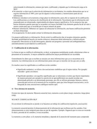 seleccionando la información, estamos por tanto, codificando y dejando que la información caiga en la
MLP.
No atención: es decir que la selección de información es involuntaria, los estudios demuestran que no se
registra información al 100%, pero que de alguna si seleccionamos y memorizamos parte de esa
información.
•
Debemos introducir en la memoria a largo plazo la información y para ello se requiere de la codificación.
Las codificaciones es el proceso de clasificación de la información. Necesitamos que la información esté
preparada para ser almacenada, organizándola de alguna manera significativa. En los anuncios hay que
buscar elementos gancho para que se recuerden con mayor facilidad. Este elemento gancho ha de ser más o
menos común para que se recuerde por el mayor número de gente.
•
Retener información. Debemos ser capaces de almacenar la información, una buena codificación permitirá
un buen almacenaje.
•
la recuperación. Es decir poder extraer la información almacenada.•
Un anuncio publicitario es información. Ha de existir la codificación (dar al receptor elementos gancho,
facilidad, posibilidad de hacerlo sin mucho esfuerzo), almacenar dicha información y definitivamente
recuperarla. Otra técnica es la del interrogante, plasmar una pregunta o presentar una ambigüedad hace
automáticamente la actividad de la codificación.
3.− Codificación de la información.
La forma en que se codifica la información, es decir, se programa mentalmente ayuda a determinar cómo se
presentará en la memoria. A mayor calidad de codificación mayor posibilidad de ser recordada.
Generalmente los datos que se reciben se asocian con otras informaciones que ya se encuentran en la
memoria. Las informaciones no son informaciones puras sino que se mezclan con las que uno ya sabe.
En muchos casos los significados se codifican en dos sentidos:
Significado semántico: se refiere a las asociaciones simbólicas que el sujeto realiza. Por ejemplo:
mercedes− gente con dinero.
•
Significado episódico: son aquellos significados que se relacionan a eventos que fueron importantes
de manera personal, por ejemplo la canción de un spot publicitario nos puede recordar una
determinada película o un determinado personaje, por ello se utilizan personajes famosos, música
conocida para activar en la memoria de los receptores, para que éstos busquen asociaciones y en la
búsqueda de estas asociaciones codifiquen nuestro spot.
•
4.− Tres sistemas de memoria.
Existen tres tipos de memoria. Memoria sensorial (ms), memoria a corto plazo (mcp), memoria a largo plazo
(mlp).
M.S MCP. CODIFICACIÓN MLP
En un minuto la información se pierde si no hacemos un trabajo de codificación (repetición, asocicación)
La memoria sensorial permite el almacenamiento de la información que recibimos por los sentidos. Este
almacenamiento es muy temporal pues dura un par de segundos. Ejemplo: fragancia que te evoca un recuerdo.
Es decir, procede de los sentidos y evoca recuerdos.
La memoria a corto plazo: es la memoria inmediata y depende de la atención del momento pues comprende
29
 