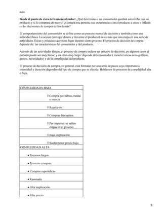 acto.
Desde el punto de vista del comercializador: ¿Qué determina si un consumidor quedará satisfecho con un
producto y si lo comprará de nuevo? ¿Contará esta persona sus experiencias con el producto a otros e influirá
en las decisiones de compra de los demás?
El comportamiento del consumidor se define como un proceso mental de decisión y también como una
actividad física. La acción (entregar dinero y llevarme el producto) no es más que una etapa en una serie de
actividades físicas y psíquicas que tiene lugar durante cierto proceso. El proceso de decisión de compra
depende de: las características del consumidor y del producto.
Además de las actividades físicas, el proceso de compra incluye un proceso de decisión; en algunos casos el
período puede ser muy breve, y en otros muy largo: depende del consumidor ( características demográficas,
gustos, necesidades) y de la complejidad del producto.
El proceso de decisión de compra, en general, está formado por una serie de pasos cuya importancia,
intensidad y duración dependen del tipo de compra que se efectúe. Hablamos de procesos de complejidad alta
o baja.
COMPLEJIDADA BAJA
Compra por hábito, rutina
o inercia
◊
Repetición◊
Compras frecuentes.◊
Por impulso: se saltan
etapas en el proceso
◊
Baja implicación◊
Suelen tener precio bajo.◊
COMPLEJIDAD ALTA
Procesos largos.•
Primeras compras.•
Compras esporádicas.•
Razonada.•
Alta implicación.•
Alto precio.•
3
 