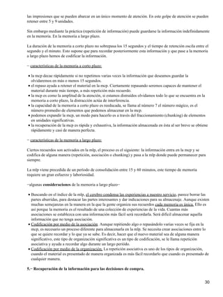 las impresiones que se pueden abarcar en un único momento de atención. En este golpe de atención se pueden
retener entre 5 y 9 unidades.
Sin embargo mediante la práctica (repetición de información) puede guardarse la información indefinidamente
en la memoria. En la memoria a largo plazo.
La duración de la memoria a corto plazo no sobrepasa los 15 segundos y el tiempo de retención oscila entre el
segundo y el minuto. Esto supone que para recordar posteriormente esta información y que pase a la memoria
a largo plazo hemos de codificar la información.
− características de la memoria a corto plazo:
la mcp decae rápidamente si no repetimos varias veces la información que deseamos guardar la
olvidaremos en más o menos 15 segundos.
•
el repaso ayuda a retener el material en la mcp. Ciertamente repasando seremos capaces de mantener el
material durante más tiempo, a más repetición más recuerdo.
•
la mcp es como la amplitud de la atención, si estamos distraídos olvidamos todo lo que se encuentra en la
memoria a corto plazo, la distracción actúa de interferencia.
•
la capacidad de la memoria a corto plazo es reeducada, se llama al número 7 el número mágico, es el
número promedio de elementos que podemos almacenar en la mcp.
•
podemos expandir la mcp, un modo para hacerlo es a través del fraccionamiento (chunking) de elementos
en unidades significativas.
•
la recuperación de la mcp es rápida y exhaustiva, la información almacenada en ésta al ser breve se obtiene
rápidamente y casi de manera perfecta.
•
− características de la memoria a largo plazo:
Ciertos recuerdos son activados en la mlp, el proceso es el siguiente: la información entra en la mcp y se
codifica de alguna manera (repetición, asociación o chunking) y pasa a la mlp donde puede permanecer para
siempre.
La mlp viene precedida de un período de consolidación entre 15 y 60 minutos, este tiempo de memoria
requiere un gran esfuerzo y laboriosidad.
−algunas consideraciones de la memoria a largo plazo−
Buscando en el índice de la mlp, el cerebro condensa las experiencias a nuestro servicio, parece borrar las
partes aburridas, para destacar las partes interesantes y dar indicaciones para su almacenaje. Aunque existen
muchas semejanzas en la manera en la que la gente organiza sus recuerdos cada memoria es única. Ello es
así porque la memoria es el resultado de una colección de experiencias de la vida. Cuantas más
asociaciones se establezca con una información más fácil será recordarla. Será difícil almacenar aquella
información que no tenga asociación.
•
Codificación por medio de la asociación. Aunque repitiendo algo o repasándolo varias veces se fija en la
mcp, es necesario un proceso diferente para almacenarla en la mlp. Se necesita crear asociaciones entre lo
que se quiere recordar y lo que ya se sabe. Es decir, hacer que el nuevo material sea de alguna manera
significativo, este tipo de organización significativa es un tipo de codificación, se le llama repetición
asociativa y ayuda a recordar algo durante un largo periódo.
•
Codificación por medio de la organización. La repetición asociativa es uno de los tipos de organización,
cuando el material es presentado de manera organizada es más fácil recordarlo que cuando es presentado de
cualquier manera.
•
5.− Recuperación de la información para las decisiones de compra.
30
 