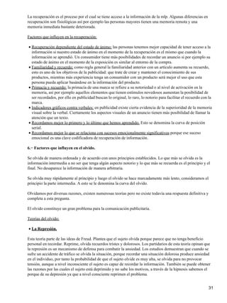 La recuperación es el proceso por el cual se tiene acceso a la información de la mlp. Algunas diferencias en
recuperación son fisiológicas así por ejemplo las personas mayores tienen una memoria remota y una
memoria inmediata bastante deteriorada.
Factores que influyen en la recuperación:
Recuperación dependiente del estado de ánimo: las personas tenemos mejor capacidad de tener acceso a la
información si nuestro estado de ánimo en el momento de la recuperación es el mismo que cuando la
información se aprendió. Un consumidor tiene más posibilidades de recordar un anuncio si por ejemplo su
estado de ánimo en el momento de la exposición es similar al entorno de la compra.
•
Familiaridad y recuerdo: como regla general la familiaridad anterior con un artículo aumenta su recuerdo,
esto es uno de los objetivos de la publicidad: que trate de crear y mantener el conocimiento de sus
productos, mientras más experiencia tenga un consumidor con un producto será mejor el uso que esta
persona pueda aplicar basándose en la información del producto.
•
Primacía y recuerdo: la primacía de una marca se refiere a su notoriedad o al nivel de activación en la
memoria, así por ejemplo aquellos elementos que tienen estímulos novedosos aumentan la posibilidad de
ser recordados, por ello en publicidad buscan lo original, lo raro, lo notorio para facilitar el recuerdo con la
marca.
•
Indicadores gráficos contra verbales: en publicidad existe cierta evidencia de la superioridad de la memoria
visual sobre la verbal. Ciertamente los aspectos visuales de un anuncio tienen más posibilidad de llamar la
atención que un texto.
•
Recordamos mejor lo primero y lo último que hemos aprendido. Esto se denomina la curva de posición
serial.
•
Recordamos mejor lo que se relaciona con sucesos emocionalmente significativos porque ese suceso
emocional es una clave codificadora de recuperación de información.
•
6.− Factores que influyen en el olvido.
Se olvida de manera ordenada y de acuerdo con unos principios establecidos. Lo que más se olvida es la
información intermedia a no ser que tenga algún aspecto notorio y lo que más se recuerda es el principio y el
final. No desaparece la información de manera arbitraria.
Se olvida muy rápidamente al principio y luego el olvido se hace marcadamente más lento, consideramos el
principio la parte intermedia. A esto se le denomina la curva del olvido.
Olvidamos por diversas razones, existen numerosas teorías pero no existe todavía una respuesta definitiva y
completa a esta pregunta.
El olvido constituye un gran problema para la comunicación publicitaria.
Teorías del olvido:
La Represión.•
Esta teoría parte de las ideas de Freud. Plantea que el sujeto olvida porque parece que no tenga beneficio
personal en recordar. Reprime, olvida recuerdos tristes y dolorosos. Los partidarios de esta teoría opinan que
la represión es un mecanismo de defensa para combatir la ansiedad. Los estudios demuestran que cuando se
sufre un accidente de tráfico se olvida la situación, porque recordar una situación dolorosa produce ansiedad
en el individuo, por tanto la probabilidad de que el sujeto olvide es muy alta, se olvida para no provocar
tensión, aunque a nivel inconsciente el sujeto es capaz de recordar la información. También se puede obtener
las razones por las cuales el sujeto está deprimido y no sabe los motivos, a través de la hipnosis sabemos el
porque de su depresión ya que a nivel consciente reprimen el problema.
31
 