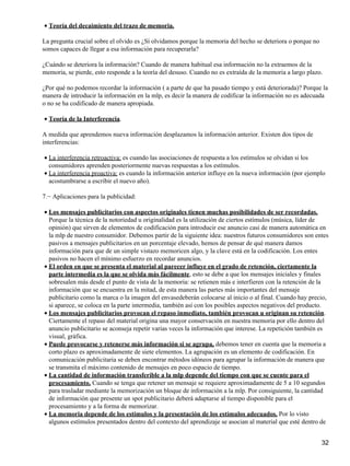 Teoría del decaimiento del trazo de memoria.•
La pregunta crucial sobre el olvido es ¿Sí olvidamos porque la memoria del hecho se deteriora o porque no
somos capaces de llegar a esa información para recuperarla?
¿Cuándo se deteriora la información? Cuando de manera habitual esa información no la extraemos de la
memoria, se pierde, esto responde a la teoría del desuso. Cuando no es extraída de la memoria a largo plazo.
¿Por qué no podemos recordar la información ( a parte de que ha pasado tiempo y está deteriorada)? Porque la
manera de introducir la información en la mlp, es decir la manera de codificar la información no es adecuada
o no se ha codificado de manera apropiada.
Teoría de la Interferencia.•
A medida que aprendemos nueva información desplazamos la información anterior. Existen dos tipos de
interferencias:
La interferencia retroactiva: es cuando las asociaciones de respuesta a los estímulos se olvidan si los
consumidores aprenden posteriormente nuevas respuestas a los estímulos.
•
La interferencia proactiva: es cuando la información anterior influye en la nueva información (por ejemplo
acostumbrarse a escribir el nuevo año).
•
7.− Aplicaciones para la publicidad:
Los mensajes publicitarios con aspectos originales tienen muchas posibilidades de ser recordadas.
Porque la técnica de la notoriedad u originalidad es la utilización de ciertos estímulos (música, líder de
opinión) que sirven de elementos de codificación para introducir ese anuncio casi de manera automática en
la mlp de nuestro consumidor. Debemos partir de la siguiente idea: nuestros futuros consumidores son entes
pasivos a mensajes publicitarios en un porcentaje elevado, hemos de pensar de qué manera damos
información para que de un simple vistazo memoricen algo, y la clave está en la codificación. Los entes
pasivos no hacen el mínimo esfuerzo en recordar anuncios.
•
El orden en que se presenta el material al parecer influye en el grado de retención, ciertamente la
parte intermedia es la que se olvida más fácilmente, esto se debe a que los mensajes iniciales y finales
sobresalen más desde el punto de vista de la memoria: se retienen más e interfieren con la retención de la
información que se encuentra en la mitad, de esta manera las partes más importantes del mensaje
publicitario como la marca o la imagen del envasedeberán colocarse al inicio o al final. Cuando hay precio,
si aparece, se coloca en la parte intermedia, también así con los posibles aspectos negativos del producto.
•
Los mensajes publicitarios provocan el repaso inmediato, también provocan u originan su retención.
Ciertamente el repaso del material origina una mayor conservación en nuestra memoria por ello dentro del
anuncio publicitario se aconseja repetir varias veces la información que interese. La repetición también es
visual, gráfica.
•
Puede provocarse y retenerse más información si se agrupa, debemos tener en cuenta que la memoria a
corto plazo es aproximadamente de siete elementos. La agrupación es un elemento de codificación. En
comunicación publicitaria se deben encontrar métodos idóneos para agrupar la información de manera que
se transmita el máximo contenido de mensajes en poco espacio de tiempo.
•
La cantidad de información transferible a la mlp depende del tiempo con que se cuente para el
procesamiento. Cuando se tenga que retener un mensaje se requiere aproximadamente de 5 a 10 segundos
para trasladar mediante la memorización un bloque de información a la mlp. Por consiguiente, la cantidad
de información que presente un spot publicitario deberá adaptarse al tiempo disponible para el
procesamiento y a la forma de memorizar.
•
La memoria depende de los estímulos y la presentación de los estímulos adecuados. Por lo visto
algunos estímulos presentados dentro del contexto del aprendizaje se asocian al material que esté dentro de
•
32
 