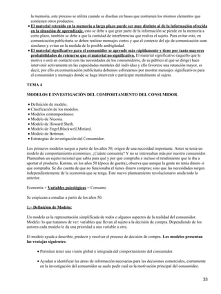la memoria, este proceso se utiliza cuando se diseñan en bases que contienen los mismos elementos que
contienen otros productos.
El material retenido en la memoria a largo plazo puede ser muy distinto al de la información ofrecida
en la situación de aprendizaje, esto se debe a que gran parte de la información se pierde en la memoria a
corto plazo, también se debe a que la cantidad de interferencias que realiza el sujeto. Para evitar esto, en
comunicación publicitaria se deben realizar mensajes cortos y que el contexto del eje de comunicación sean
similares y evitar en la medida de lo posible ambigüedad.
•
El material significativo para el consumidor se aprende más rápidamente y tiene por tanto mayores
probabilidades de retenerse que el material no significativo. El material significativo (aquello que le
motiva o está en contacto con las necesidades de los consumidores, de su público al que se dirige) hace
intervenir activamente en las capacidades mentales del individuo y ello favorece una retención mayor, es
decir, por ello en comunicación publicitaria debemos esforzarnos por mostrar mensajes significativos para
el consumidor y mensajes donde se haga intervenir o participar mentalmente al sujeto.
•
TEMA 4
MODELOS E INVESTIGACIÓN DEL COMPORTAMIENTO DEL CONSUMIDOR.
Definición de modelo.•
Clasificación de los modelos.•
Modelos contemporáneos:•
Modelo de Nicosia.•
Modelo de Howard Sheth.•
Modelo de Engel,Blackwell,Miniard.•
Modelo de Bettman.•
Estrategias de investigación del Consumidor.•
Los primeros modelos surgen a partir de los años 50; origen de una necesidad importante. Antes se tenía un
modelo de comportamiento económico. ¿Cuánto consumía? Y no se interesaban más por nuestro consumidor.
Planteaban un sujeto racional que sabía para qué y por qué compraba e incluso el rendimiento que le iba a
aportar el producto. Katona, en los años 50 (época de guerra), observa que aunque la gente no tenía dinero si
que compraba. Se dio cuenta de que no funcionaba el tienes dinero compras; sino que las necesidades surgen
independientemente de la economía que se tenga. Este nuevo planteamiento revolucionario anula todo lo
anterior.
Economía + Variables psicológicas = Consumo
Se empiezan a estudiar a partir de los años 50.
1.− Definición de Modelo:
Un modelo es la representación simplificada de todos o algunos aspectos de la realidad del consumidor.
Modelo: lo que tratamos de ver: variables que llevan al sujeto a la decisión de compra. Dependiendo de los
autores cada modelo le da una prioridad a una variable u otra.
El modelo ayuda a describir, predecir y resolver el proceso de decisión de compra. Los modelos presentan
las ventajas siguientes:
Permiten tener una visión global e integrada del comportamiento del consumidor.•
Ayudan a identificar las áreas de información necesarias para las decisiones comerciales, ciertamente
en la investigación del consumidor se suele pedir cuál es la motivación principal del consumidor.
•
33
 