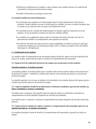 Permiten la cuantificación de variables, es decir cuántas o que variables afectan a la condición del
consumidor en el proceso de decisión de compra.
•
Facilitan el desarrollo de estrategias comerciales.•
Los modelos también presentan limitaciones:
Los elementos que componen un modelo pueden tener la misma importancia en toda clase de
productos. Donde resbalaron era que se trataba igual las variables, sin tener en cuenta el producto que
se compra ya que cada uno tiene un riesgo y una implicación social.
•
La importancia de las variables del modelo pueden ser distintas según las situaciones de uso de
producto. El uso de producto es distinto por tanto las variables también.
•
Los modelos no se adaptan por igual a todos los individuos del mismo mercado, sino que son
aproximaciones debido a la complejidad de cada segmento de mercado.
•
No todas las decisiones de compra tienen la misma complejidad, el modelo no puede ser igual para
una decisión compleja que otra realizada por hábito. Sólo va a haber un modelo el resto de modelos
tratan igual A o B implicación.
•
2.− Clasificación de los modelos.
Los modelos sobre el comportamiento del consumidor pueden clasificarse según el nivel de explicación del
proceso de compra, según traten de explicar o predecir el comportamiento del consumidor.
2.1−Según el nivel de explicación del proceso de compra nos encontramos con dos modelos:
1)modelos globales y 2) modelos parciales.
Los modelos globales: El modelo global como su nombre indica trata de explicar todas las fases del proceso
de decisión de compra. Y también las variables tanto internas como externas que afectan a ese proceso de
decisión de compra.
Los modelos parciales: (con los que se trabajan en la actualidad), estos modelos abarcan sólo algunas partes o
variables que afectan al proceso de decisión de compra.
2.2− Según la amplitud o detalle de las dimensiones o fenómenos estudiados, aparecen dos modelos: 1)
micro−económicos y 2) macro−económicos.
El modelo micro−económico: Son aquellos donde la unidad de análisis es el individuo y describen sus
comportamientos de forma detallada. (Segmento de mercado muy detallado)
Los modelos macro−económicos: analizan el comportamiento de grupos.(Segmento de mercado mucho más
general).
2.3− Según traten los modelos de explicar o predecir el comportamiento del consumidor aparecen: 1)
modelos descriptivos y 2) modelos estocásticos.
Los modelos descriptivos tratan de describir el comportamiento del consumidor en general, (en todas sus
etapas).
34
 