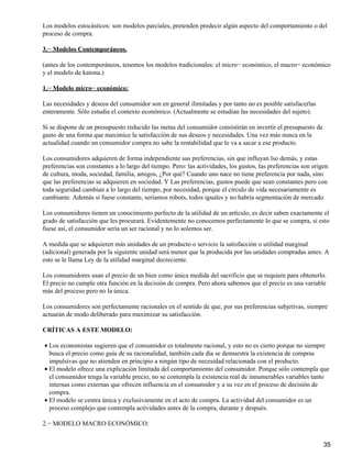 Los modelos estocásticos: son modelos parciales, pretenden predecir algún aspecto del comportamiento o del
proceso de compra.
3.− Modelos Contemporáneos.
(antes de los contemporáneos, tenemos los modelos tradicionales: el micro− económico, el macro− económico
y el modelo de katona.)
1.− Modelo micro− económico:
Las necesidades y deseos del consumidor son en general ilimitadas y por tanto no es posible satisfacerlas
enteramente. Sólo estudia el contexto económico. (Actualmente se estudian las necesidades del sujeto).
Si se dispone de un presupuesto reducido las metas del consumidor consistirán en invertir el presupuesto de
gasto de una forma que maximice la satisfacción de sus deseos y necesidades. Una vez más nunca en la
actualidad cuando un consumidor compra no sabe la rentabilidad que le va a sacar a ese producto.
Los consumidores adquieren de forma independiente sus preferencias, sin que influyan lso demás, y estas
preferencias son constantes a lo largo del tiempo. Pero: las actividades, los gustos, las preferencias son origen
de cultura, moda, sociedad, familia, amigos, ¿Por qué? Cuando uno nace no tiene preferencia por nada, sino
que las preferencias se adquieren en sociedad. Y Las preferencias, gustos puede que sean constantes pero con
toda seguridad cambian a lo largo del tiempo, por necesidad, porque el círculo de vida necesariamente es
cambiante. Además si fuese constante, seríamos robots, todos iguales y no habría segmentación de mercado.
Los consumidores tienen un conocimiento perfecto de la utilidad de un artículo, es decir saben exactamente el
grado de satisfacción que les procurará. Evidentemente no conocemos perfectamente lo que se compra, si esto
fuese así, el consumidor sería un ser racional y no lo solemos ser.
A medida que se adquieren más unidades de un producto o servicio la satisfacción o utilidad marginal
(adicional) generada por la siguiente unidad será menor que la producida por las unidades compradas antes. A
esto se le llama Ley de la utilidad marginal decreciente.
Los consumidores usan el precio de un bien como única medida del sacrificio que se requiere para obtenerlo.
El precio no cumple otra función en la decisión de compra. Pero ahora sabemos que el precio es una variable
más del proceso pero no la única.
Los consumidores son perfectamente racionales en el sentido de que, por sus preferencias subjetivas, siempre
actuarán de modo deliberado para maximizar su satisfacción.
CRÍTICAS A ESTE MODELO:
Los economistas sugieren que el consumidor es totalmente racional, y esto no es cierto porque no siempre
busca el precio como guía de su racionalidad, también cada día se demuestra la existencia de compras
impulsivas que no atienden en principio a ningún tipo de necesidad relacionada con el producto.
•
El modelo ofrece una explicación limitada del comportamiento del consumidor. Porque sólo contempla que
el consumidor tenga la variable precio, no se contempla la existencia real de innumerables variables tanto
internas como externas que ofrecen influencia en el consumidor y a su vez en el proceso de decisión de
compra.
•
El modelo se centra única y exclusivamente en el acto de compra. La actividad del consumidor es un
proceso complejo que contempla actividades antes de la compra, durante y después.
•
2.− MODELO MACRO ECONÓMICO:
35
 