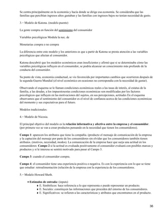Se centra principalmente en la economía y hacía donde se dirige esa economía. Se consideraba que las
familias que percibían ingresos altos gastaban y las familias con ingresos bajos no tenían necesidad de gasto.
3.− Modelo de Katona. (modelo puente)
La gente compra en función del sentimiento del consumidor
Variables psicológicas Modula la nec. de
Monetarias compra o no compra
La diferencia entre este modelo y los anteriores es que a partir de Katona se presta atención a las variables
psicológicas que afectan al consumidor.
Katona descubrió que los modelos económicos eran insuficientes y afirmó que si se determinaba cómo las
variables psicológicas influyen en el consumidor, se podría alcanzar un conocimiento más profundo de la
conducta del consumidor.
Su punto de vista, economía conductual, se vio favorecida por importantes cambios que ocurrieron después de
la segunda Guerra Mundial (el nivel económico en ocasiones no correspondía con la necesidad de gastar).
Observando el esquema se le llaman condiciones económicas reales a las tasas de interés, al estatus de la
familia, a las deudas, a los impuestosestas condiciones económicas son modificadas por los factores
psicológicos que influyen en las motivaciones del sujetos, en sus percepciones, actitudes En el esquema
observamos que el sentimiento del consumidor es el nivel de confianza acerca de las condiciones económicas
del momento y sus expectativas para el futuro.
Modelos tradicionales:
4.− Modelo de Nicosia.
El principal objetivo del modelo es la relación informativa y afectiva entre la empresa y el consumidor.
(por primera vez se van a crear productos pensando en la necesidad que tienen los consumidores).
Campo 1: aparecen los atributos que tiene la compañía. (producto el mensaje de comunicación de la empresa
y la captación del mensaje por parte de los consumidores sin olvidar que los consumidores también tienen
atributos. (motivos, necesidad, modos). La comunicación de la empresa hace que surja una actitud en los
consumidores: Campo 2 si la actitud es evaluada positivamente el consumidor evaluará con posibles marcas y
productos y si le interesa se sentirá motivado para pasar al Campo 3.
Campo 3: cuando el consumidor compra.
Campo 4: el consumidor tiene una experiencia positiva o negativa. Es con la experiencia con lo que se tiene
que estudiar: retroalimentación (relación de la empresa con la experiencia de los consumidores.
5.− Modelo Howard Sheth.
Estímulos de entrada: (inputs)•
E. Simbólicos: hace referencia a lo que representa o puede representar un producto.♦
E. Sociales: constituyen las informaciones que proceden del entorno de los consumidores.♦
E. Significativos: se refieren a las características y atributos que encontramos en el producto.♦
36
 