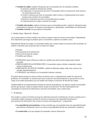 Variables de salida: (outputs). Respuestas que el consumidor da a los estímulos recibidos:•
Atención: cantidad de información recibida.♦
Comprensión: el conocimiento que tiene el consumidor sobre la existencia de varias marcas y
las características de éstas.
♦
Actitud: evaluación que tiene el consumidor sobre la marca y el planteamiento de la marca/
producto para satisfacer las necesidades.
♦
Intención: inclinación que tiene el consumidor para la compra.♦
Comportamiento de compra: momento de compra.♦
Variables intermedias: explican la forma en que el consumidor percibe y analiza la información para
trasformarla en respuesta. Se resumen en percepciones y aprendizajes. (sensibilidad a la información).
•
• Variables externas: las que rodean al consumidor.•
6.−Modelo Engel− Blackwell− Minirad.
(no se puede aplicar el mismo modelo a las mismas compras ni para los mismos consumidores. Dependiendo
de la importancia que tenga un producto para el consumidor se aplicará un modelo u otro).
Dependiendo del tipo de compra, el consumidor emplea mas o menos tiempo en el proceso del consumidor. El
modelo se describe como un proceso que se realiza en 4 etapas:
Entrada.•
Procesamiento de la información.•
Proceso de decisión de compra.•
Variables que influyen.•
ENTRADAS: hacen referencia a todas las variables que utiliza nuestra empresa para intentar
persuadir.
•
PROCESAMIENTO de INFORMACIÓN: el consumidor expone, atiende, comprende, acepta y
retiene la información.
•
PROCESO DE ACCIÓN DE COMPRA: señalar las diferentes etapas, todas estas vuelven a las
entradas. Retroalimentación.
•
VARIABLES: que influyen en el consumidor (internas/ externas).•
El modelo destaca porque los autores utilizan un término nuevo: comportamiento amplio de solución de
problemas. El consumidor se caracteriza por tener un proceso alto de participación ya que percibe un cierto
riesgo en la compra del producto, por eso emplea más tiempo en el proceso de decisión de compra.
También habla de un comportamiento limitado de solución de problemas, esto aparece cuando el consumidor
percibe que hay poco riesgo al comprar (menos tiempo en la decisión). Por ello la participación del
consumidor en el proceso de información y decisión será limitada, corta e incluso nula.
7.− M. Bettman.
Este modelo se centra en la forma en la que los individuos procesan la información. El autor considera que el
consumidor emplea estrategias sencillas de decisión ya que posee una capacidad limitada para el
procesamiento de información. Para el autor el proceso está integrado por 7 componentes:
La capacidad de procesamiento: el autor considera que el consumidor tiene una capacidad limitada
para procesar información. (esto no es cierto ya que dependerá del tipo de consumidor y producto).
•
La motivación: es lo que impulsa al consumidor a buscar información.•
37
 