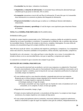 La atención: hay dos tipos: voluntaria e involuntaria.•
Adquisición y evaluación de información: el consumidor busca información adicional hasta que
considera que la que posee es relevante. (No es cierto).
•
La memoria: mecanismo a través del cual fluye la información. El autor dice que si el consumidor
tiene información en su memoria no plantea más búsqueda de información.
•
El proceso de decisión: la selección que se realiza se ve influida por factores individuales y
situacionales.
•
El proceso de consumo y aprendizaje: el cual da origen a una experiencia para situaciones futuras
de consumo.
•
TEMA 5 LA COMPRA POR IMPULSOS (NO PLANIFICADA).
INTRODUCCIÓN.q pasa?
Se habla de compra impulsiva (potenciada), en los 70/80 donde se empieza a hablar de sociedad de consumo.
Además hay un avance tecnológico y económico. Un aumento de la calidad de vida, se satisface algo más que
las necesidades básicas. El proceso de compra es más diverso, complejo y heterogéneo. Se crean estilos de
consumo, de consumidoresAuge de la compra simbólica ( de las marcas).
Años 80 nueva escala de valores: con conductas más impulsivas, patológicas y compulsivas. Los compradores
somos más selectivos, buscamos cualidades en los productos, ofertas estrechas, especializadas, competitivas.
Sociedad de ocio y de consumo: si no sabes qué hacer o estas aburrido, ven a vernos. La necesidad se ha
tornado en deseo, ya no es una necesidad básica, sino que es superflua y compramos por capricho.
Lo esencial no es consumir lo que se necesita sino comprar lo que deseo.
DEFINICIÓN DE COMPRA POR IMPULSO:
Es una reacción emocional ante un producto o servicio cuya respuesta es su adquisición. Emocional:
necesito emocionalmente el reloj, pero no funcionalmente. Resolvemos problemas emocionales con la
compra por impulso: cosmética, joyas la mayoría de veces que compramos justificamos la compra por
necesidad, aunque sea impulsiva.
•
Es una conducta reactiva a una situación estímulos− preparado para provocar una respuesta.
Respuesta que en última instancia siempre dependerá de la situación emocional y cognitiva del
consumidor. La compra impulsiva surge por dos factores:
•
Estrategia usada por el lugar de compra.♦
El propio consumidor: por muy exquisito que sea el punto de venta si el producto no le va al
consumidor, no lo comprará. Es decir, le tiene que agradar.
♦
Dependerá del consumidor, tiempo y lugar.•
Compra con poca implicación personal, y con productos de bajo precio. La compra no tiene riesgos
económicos, las compras impulsivas son compras de bajo precio.
•
Es una compra principalmente afectiva (estímulos, emocional, hedónica) cargado de simbolismos,
donde el consumidor es capaz de seguir sus impulsos como guía de conducta, independientemente de
•
38
 