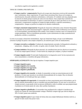 sus criterios cognitivos de regulación y control.
TIPOS DE COMPRA POR IMPULSO:
Compra reactiva− compensatoria: Reactiva de escape ante situaciones aversivas del consumidor
sean: sentimientos, ideas, experiencias. El sujeto busca encontrase bien, busca en la compra su
transformación, buscando ambientes estimulantes y reforzantes. El vendedor está muy preparado para
la atención al cliente porque el punto de venta sirve de refuerzo. Esta compra hace aumentar de
manera momentánea la autoestima. El sujeto es consciente de que lo único que busca es un consuelo
emocional y compensatorio mediante la compra de algún producto o capricho momentáneo y
compensatorio. Aunque se justifica la compra no le sacamos rendimiento.
•
Compra estacional compensatoria: búsqueda de situaciones reforzantes como elemento bloqueador
y reponedor de un estado emocional negativo: depresión, ansiedad, estrés la diferencia con la anterior:
es la estacionalidad y periodicidad de tales estados. Esta compra en muchos casos es la antesala de la
compra patológica. Deriva en problemas personales, (como sentimientos de culpa, acumulación de
productos), sociales y económicos
•
La otra es un escapa a situaciones momentáneas. Aquí son situaciones largas, así que si nos habituamos
corremos el peligro de pasar a una compra compulsiva, (la usaremos pues como un medicamento).
Compra recreativa o estímulos: Conducta de comportamiento asociada a la búsqueda de estímulos y
sensaciones , shopping, salir a la calle, ver gente, estar a la moda. Factor: diversión.
•
Compra hedónica: Búsqueda de placer personal, sin consideraciones previas afectivas ni recreativas.
El acto de compra aparece directa− el mero hecho de comprar por comprar y el placer resultante.
•
Compra impulso social: El motivador fundamental es la integración social. Se da en presencia de
otros consumidores o miembros del grupo referencial.ç
•
STERN,KOLLAT,WILLETT: Otro tipo de impulsos: Compra impulsiva por:
Compra impulsiva pura.•
Compra impulsiva de recuerdo.•
Compra impulsiva de sugerencia.•
Compra impulsiva planificada.•
Compra impulsiva de recuerdo: en donde el consumidor ya tiene un conocimiento previo del
producto y lo único que necesita es un estímulo desencadenante de la compra. Hay un elemento
desencadenante en la tienda que hace que compres.
•
Compra impulsiva de sugerencia: el consumidor no tiene conocimiento previo del producto, por lo
que un estímulo desencadena lo que se considera una necesidad latente. En este caso se convierte en
compra racional, ya que puede existir un proceso deliberativo sobre la calidad, usos que proporcionará
el producto en el mismo punto de venta. (dar a probar el producto).
•
Compra impulsiva planificada: el consumidor tiene predisposición a adquirir el producto que
ofrezca en el punto de venta determinadas ventajas. Planificar comprar algo que está de rebajas un
50%. Es decir, pones una condición.
•
Compra impulsiva pura: la que rompe de forma clara una compra habitual por distintos motivos, y
que por lo tanto ocurre muy pocas veces.
•
39
 