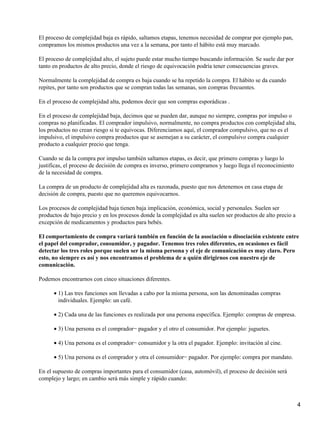 El proceso de complejidad baja es rápido, saltamos etapas, tenemos necesidad de comprar por ejemplo pan,
compramos los mismos productos una vez a la semana, por tanto el hábito está muy marcado.
El proceso de complejidad alto, el sujeto puede estar mucho tiempo buscando información. Se suele dar por
tanto en productos de alto precio, donde el riesgo de equivocación podría tener consecuencias graves.
Normalmente la complejidad de compra es baja cuando se ha repetido la compra. El hábito se da cuando
repites, por tanto son productos que se compran todas las semanas, son compras frecuentes.
En el proceso de complejidad alta, podemos decir que son compras esporádicas .
En el proceso de complejidad baja, decimos que se pueden dar, aunque no siempre, compras por impulso o
compras no planificadas. El comprador impulsivo, normalmente, no compra productos con complejidad alta,
los productos no crean riesgo si te equivocas. Diferenciamos aquí, el comprador compulsivo, que no es el
impulsivo, el impulsivo compra productos que se asemejan a su carácter, el compulsivo compra cualquier
producto a cualquier precio que tenga.
Cuando se da la compra por impulso también saltamos etapas, es decir, que primero compras y luego lo
justificas, el proceso de decisión de compra es inverso, primero compramos y luego llega el reconocimiento
de la necesidad de compra.
La compra de un producto de complejidad alta es razonada, puesto que nos detenemos en casa etapa de
decisión de compra, puesto que no queremos equivocarnos.
Los procesos de complejidad baja tienen baja implicación, económica, social y personales. Suelen ser
productos de bajo precio y en los procesos donde la complejidad es alta suelen ser productos de alto precio a
excepción de medicamentos y productos para bebés.
El comportamiento de compra variará también en función de la asociación o disociación existente entre
el papel del comprador, consumidor, y pagador. Tenemos tres roles diferentes, en ocasiones es fácil
detectar los tres roles porque suelen ser la misma persona y el eje de comunicación es muy claro. Pero
esto, no siempre es así y nos encontramos el problema de a quién dirigirnos con nuestro eje de
comunicación.
Podemos encontrarnos con cinco situaciones diferentes.
1) Las tres funciones son llevadas a cabo por la misma persona, son las denominadas compras
individuales. Ejemplo: un café.
•
2) Cada una de las funciones es realizada por una persona específica. Ejemplo: compras de empresa.•
3) Una persona es el comprador− pagador y el otro el consumidor. Por ejemplo: juguetes.•
4) Una persona es el comprador− consumidor y la otra el pagador. Ejemplo: invitación al cine.•
5) Una persona es el comprador y otra el consumidor− pagador. Por ejemplo: compra por mandato.•
En el supuesto de compras importantes para el consumidor (casa, automóvil), el proceso de decisión será
complejo y largo; en cambio será más simple y rápido cuando:
4
 