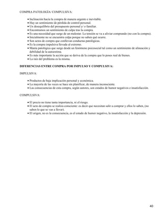 COMPRA PATOLOGÍA/ COMPULSIVA:
Inclinación hacía la compra de manera urgente e inevitable.•
Hay un sentimiento de pérdida de control personal.•
Un desequilibrio del presupuesto personal y/ o familiar.•
Encontramos un sentimiento de culpa tras la compra.•
Es una necesidad que surge de un malestar. La tensión se va a aliviar comprando (no con la compra).•
Inicialmente no se encuentra culpa porque no saben qué ocurre.•
Son actos de compra que conllevan conductas patológicas.•
Es la compra impulsiva llevada al extremo.•
Manía patológica que surge desde un fenómeno psicosocial tal como un sentimiento de alineación y
debilidad de la autoestima.
•
Es más importante la acción que se deriva de la compra que lo poses real de bienes.•
La raíz del problema es la misma.•
DIFERENCIAS ENTRE COMPRA POR IMPULSO Y COMPULSIVA:
IMPULSIVA:
Productos de baja implicación personal y económica.•
La mayoría de las veces se hace sin planificar, de manera inconsciente.•
Las consecuencias de esta compra, según autores, son estados de humor negativos e insatisfacción.•
COMPULSIVA:
El precio no tiene tanta importancia, ni el riesgo.•
El acto de compra se realiza consciente: es decir que necesitan salir a comprar y ellos lo saben, (no
saben lo que se van a llevar).
•
El origen, no es la consecuencia, es el estado de humor negativo, la insatisfacción y la depresión.•
40
 