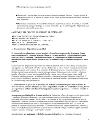 Menor importe y menor riesgo de equivocación•
.
Mayor sea la experiencia previa que se posea en el uso de productos. Ejemplo: Comprar siempre la
misma marca de coche, el proceso de compra es más rápido, porque una experiencia buena anterior es
muy importante.
•
Mayor sea el conocimiento de las distintas marcas. En el proceso de decisión de compra, la búsqueda
de información es un período largo. El conocer marcas hace que el sujeto tenga idea del producto y el
proceso sea más sencillo y más corto.
•
LAS ETAPAS DEL PROCESO DE DECISIÓN DE COMPRA SON:
RECONOCIMIENTO DEL PROBLEMA O NECESIDAD.•
BÚSQUEDA DE INFORMACIÓN.•
EVALUACIÓN DE ANÁLISIS DE ALTERNATIVAS.•
DECISIÓN DE COMPRA O NO.•
SENSACIONES POSTERIORES A LA COMPRA.•
1.− Reconocimiento del problema o necesidad:
El reconocimiento del problema supone la primera fase del proceso de decisión de compra. Es una
etapa compleja que ha requerido la interacción de un conjunto amplio de variables y estructuras de
naturaleza interna y externa, y que fundamentalmente su resultado deriva del hecho de que el
individuo encuentra y percibe una diferencia entre su estado actual y un estado ideal al que cree poder
aspirar.
El reconocimiento del problema responde a una diferencia percibida entre el estado ideal y el estado actual
que impulsa a una determinada actividad o proceso de decisión. El estado deseado o ideal, en una situación
determinada, puede ser el resultado de la interacción de diferentes variables: varias necesidades o motivos,
distintas alternativas de satisfacerlos, características personales, distintos valores, los criterios evaluativos, y
aquellas influencias externas, provinentes de la familia, cultura, grupos referenciales o estrato social.
Finalmente los planteamientos y actividades comerciales colaboran a la percepción de este estado ideal. El
estado actual percibido es el resultado de la interacción de las mismas variables anteriores y generalmente de
las circunstancias y experiencia anterior.
El reconocimiento de que existe un problema por parte del consumidor requiere no la existencia de
estos dos estados, sino una diferencia que puede ser percibida como tal por el individuo, es decir, tendrá
que superarse un umbral o nivel de diferencia para que realmente aparezca y se reconozca como tal al
problema.
Aparece una necesidad unida al deseo de satisfacerla. En esta fase influyen de modo especial la motivación
y los efectos del entorno. (Los autores que generaron estas etapas, no contemplaron directamente la
motivación pero se debe exponer). La necesidad es la sensación de una carencia unida al deseo de hacerla
desaparecer. Esta sensación deberá crecer hasta un nivel de intensidad suficiente para que sirva como motivo.
Podemos definir la motivación como la fuerza impulsora de los individuos que los lleva a la acción. En
general, en toda toma de decisiones de compra se combinan motivaciones subjetivas (personales, emotivas) y
motivaciones objetivas (análisis racional de la conveniencia, utilidad, ventajas comparativas) para realizar la
compra, y así como para elegir a un proveedor concreto.
Así entendemos que motivación es: Es la fuerza capaz de impulsar una conducta, así como de
5
 