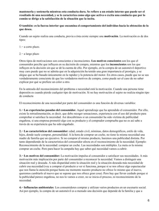 mantenerla y sostenerla mientras esta conducta dura. Se refiere a un estado interno que puede ser el
resultado de una necesidad, y se le caracteriza como algo que activa o excita una conducta que por lo
común se dirige a la satisfacción de la situación que la incita.
O también: es la fuerza interior que encamina el comportamiento del individuo hacia la obtención de lo
que desea.
Cuando un sujeto realiza una conducta, previa a ésta existe siempre una motivación. La motivación es de dos
tipos:
1.− a corto plazo.
2.− a largo plazo
Otros tipos de motivaciones son conscientes e inconscientes. Los motivos conscientes son los que el
consumidor percibe que influyen en su decisión de compra, mientras que los inconscientes son los que
influyen en la decisión sin que se dé la cuenta de ello. Por ejemplo, en la compra de un automóvil deportivo
muy caro puede que no se admita que en la adquisición ha tenido una gran importancia el prestigio, y se
alegue que se ha basado únicamente en la rapidez y la potencia del motor. En otros casos, puede que no se sea
verdaderamente consciente de que los verdaderos motivos de compra, como puede ser el caso de no saber
explicar por qué se prefiere un color a otro.
En la antesala del reconocimiento del problema o necesidad está la motivación. Cuando una persona tiene
depresión es cuando pierde cualquier tipo de motivación. Si no hay motivación el sujeto no realiza ningún tipo
de conducta
El reconocimiento de una necesidad por parte del consumidor es una función de diversas variables:
1.− Las experiencias pasadas del consumidor. Aquel aprendizaje que ha aprendido el consumidor. Por ello,
existe la retroalimentación, es decir, que debo recoger sensaciones, experiencia con el uso del producto para
comprobar si satisface la necesidad. Así descubrimos si un consumidor ha sido víctima de publicidad
engañosa, si una empresa prometió algo con su producto y el comprador comprueba que no es así sabe a
través de su experiencia que ha sido engañado.
2.− Las características del consumidor: edad, estado civil, nóminas, datos demográficos, estilo de vida,
hijos, donde suele comprar, personalidad. A la hora de comprar un coche, no tiene la misma necesidad una
madre de familia que un ejecutivo. Si no comprar el mismo producto, haremos una publicidad distinta. Por
tanto dependiendo de la característica del consumidor afecta en el reconocimiento de la necesidad. Ejemplo:
Reconocimiento de la necesidad: comprar un coche. Las necesidades son múltiples. La meta es la misma:
comprar un coche. Pero para hacer la campaña hay que saber qué necesidad vamos a cubrir.
3.− Los motivos del consumidor: La motivación impulsa al consumidor a satisfacer sus necesidades. A más
motivación más implicación por parte del consumidor a reconocer la necesidad. Vamos a distinguir una
situación real y deseada. A más disparidad entre la situación real y la situación deseada más necesidad de
cubrir esa necesidad (voy a comprar el producto a ver si funciona, porque si se nos ofrece algo espectacular
que nos llama la atención porque hasta ese momento nuestro producto no ofrece lo mismo que el nuevo,
queremos cambiarlo al nuevo que se supone que nos ofrece gran cosa). Pero hay que llevar cuidado porque si
la publicidad parece engañosa, no nos lo vamos a creer, no se inicia el proceso, ni reconocimiento de la
necesidad.
4.− Influencias ambientales: Los consumidores comprar y utilizan varios productos en un escenario social.
Así por ejemplo, la compra de un automóvil es a menudo una decisión que depende de la familia y que a
6
 