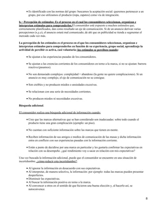 Es identificado con las normas del grupo: buscamos la aceptación social: queremos pertenecer a un
grupo, por eso utilizamos el producto (ropa, zapatos) como vía de integración.
•
b.− Percepción de estímulos: Es el proceso en el cual los consumidores seleccionan, organizan e
interpretan estímulos para comprenderlos.El consumidor está expuesto a muchos estímulos que,
correctamente planificados, dan como resultado un eje de comunicación. Si de un anuncio derivan varias
percepciones (x,y,z), el anuncio estará mal comunicado; de ahí que en publicidad se tienda a segmentar el
mercado cada vez más.
La percepción de los estímulos es el proceso en el que los consumidores seleccionan, organizan e
interpretan estímulos para comprenderlos en función de su experiencia, grupo social, aprendizaje la
actividad de percibir es activa, casi voluntaria: los estímulos se perciben cuando:
Se ajustan a las experiencias pasadas de los consumidores.•
Se ajustan a las creencias corrientes de los consumidores en torno a la marca, si no se ajustan: barrera
reactiva (pasamos).
•
No son demasiado complejos: complejidad = abandono (la gente no quiere complicaciones). Si un
anuncio es muy complejo, el eje de comunicación no se consigue.
•
Son creíbles y no producen miedos o ansiedades excesivas.•
Se relacionan con una serie de necesidades corrientes.•
No producen miedos ni necesidades excesivas.•
Búsqueda adicional.
El consumidor realiza una búsqueda adicional de información cuando:
Cree que las marcas alternativas que se han considerado son inadecuadas: sobre todo cuando el
producto tiene una gran complicación (ejemplo: un piso).
•
No cuentan con suficiente información sobre las marcas que tienen en mente.•
Reciben información de sus amigos o medios de comunicación de las masas y dicha información
entra en conflicto con sus experiencias pasadas con la información corriente.
•
Están a punto de decidirse por una marca en particular y les gustaría confirmar las expectativas en
relación con su desempeño. ¿qué rendimiento voy a sacar en relación con mis expectativas?
•
Una vez buscada la información adicional, puede que el consumidor se encuentre en una situación de
incertidumbre. ¿cómo reducir esta incertidumbre?.
Al ignorar la información en desacuerdo con sus expectativas.•
Al interpretar, de manera selectiva, la información: por ejemplo: todas las marcas pueden presentar
desperfectos.
•
Disminuir las expectativas.•
Al buscar la información positiva en torno a la marca.•
Al convencer a otros en el sentido de que hicieron una buena elección y, al hacerlo así, se
autoconvence.
•
8
 