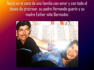 Nació en el seno de una familia con amor y con todo el
 deseo de procrear, su padre Hernando guarín y su
             madre Esther niño Bermúdez
 