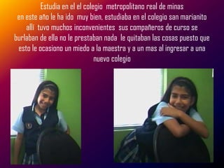 Estudia en el el colegio metropolitano real de minas
 en este año le ha ido muy bien, estudiaba en el colegio san marianito
    allí tuvo muchos inconvenientes sus compañeros de curso se
burlaban de ella no le prestaban nada le quitaban las cosas puesto que
 esto le ocasiono un miedo a la maestra y a un mas al ingresar a una
                               nuevo colegio
 